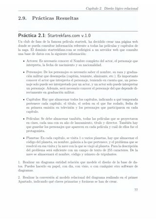 2.9.
Capítulo 2. Diseño lógico relaciona]
Prácticas Resueltas
Práctica 2.1: Startrekfanscom v.1.0
Un club de fans de la famosa película startrek, ha decidido crear una página web
donde se pueda consultar información referente a todas las películas y capítulos de
la saga. El dominio startrekfans.com se redirigirá a un servidor web que consulte
una base de datos con la siguiente información:
Actores: Es necesario conocerel Nombre completo del actor, el personaje que
interpreta, la fecha de nacimiento y su nacionalidad.
Personajes: De los personajes es necesariosaber el nombre, su raza y gradua-
ción militar que desempeña
(ca.pítán. teniente,
almirante, etc.).Es importante
conocer el actor que interpreta el personaje, teniendo en cuenta que, un perso-
naje solo puede serinterpretado por un actor, y un actor solo puede interpretar
un personaje. Además, será necesario conocerel personaje del que depende di-
rectamente en graduación militar.
Capítulos: Hay que almacenar todos los capítulos, indicando a qué temporada
pertenece cada capítulo, el título, el orden en el que fue rodado, fecha de
su primera emisión en televisión y los personajes que participaron en cada
capítulo.
Películas: Se debe almacenar también, todas las películas que se proyectaron
en cines, cada una con su año de lanzamiento, título y director. También hay
que guardar los personajes que aparecenen cada película y cuál de ellos fue el
protagonista.
Planetas: En cada capítulo, se visita 1 o varios planetas, hay que almacenar el
código del planeta, su nombre, galaxia a la que pertenece,y el problema que se
resolvió en esa visita y la nave conla que se viajó al planeta. Para la descripción
del problema será suciente con un campo de texto de 255 caracteres. De la
nave sealmacenará el nombre, código y número de tripulantes.
1. Realizar un diagrama entidad relación que modele el diseño de la base de da-
tos. Puedes hacerlo en papel, con dia, con Visio. o con cualquier otro software de
diagramas.
2. Realizar la conversión al modelo relacional del diagrama realizado en el primer
Apartado, indicando qué claves primarias y foráneas sehan de crear.
77
 