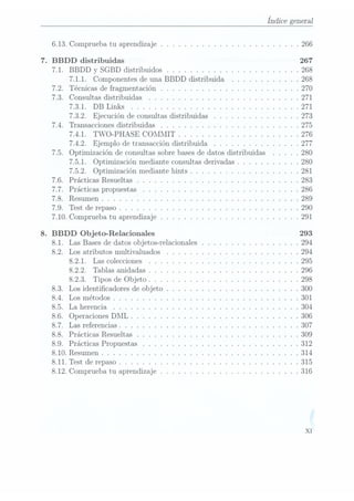 Índice general
6.13. Comprueba tu aprendizaje .. .. . . . . . .. . .. .. . .. . .. .. 266
.BBDD distribuidas 267
7.1. BBDD y SGBD distribuidos . . . . .. . .. . . . . . . . . . . . .. .268
7.1.1. Componentes de una BBDD distribuida .. .. . .. . . . . .268
7.2. Técnicas de fragmentación .. . . . . .. . .. .. . . . . . .. . . . .270
7.3. Consultas distribuidas . .. . . . . . . . . .. . .. . . .. . . . .. .271
7.3.1. DB Links . . . .. . . . . . . .. . .. . . .. . . . . . .. . .271
7.3.2. Ejecución de consultas distribuidas . .. .. .. . . . . .. . .273
7.4. Transacciones distribuidas . . . . .. . . .. . .. . . . . .. . . . . .275
7.4.1. TWO-PHASE COMMIT . .. . . .. . . . . .. . . . . . . .. 276
7.4.2. Ejemplo de transacción distribuida . . . . . . . . . . . . . . .277
7.5. Optimización de consultas sobre basesde datos distribuidas . . . .. 280
7.5.1. Optimización mediante consultas derivadas .. . . . . . .. .. 280
7.5.2. Optimización mediante hints . . .. .. . . . . . . . . . .. . .281
7.6. Prácticas Resueltas . .. . . . . .. .. . .. . . . .. . . .. . .. . .283
7.7. Prácticas propuestas .. . . .. . . .. . . .. . . .. . . .. . . . . . 286
7.8. Resumen . . . . . . . . . . . . . . .. . . . . . .. . .. . . . . . . ..289
7.9. Test de repaso . . . . . . .. .. . . . . . . . . . . . . . . . . . . .. .290
7.10. Comprueba tu aprendizaje . . . . . . . .. . .. .. . . . . . . .. .. 291
.BBDD Objeto-Relacionales 293
8.1. Las Bases dedatos objetos-relacionales . . .. . .. . . . . . .. . . . 294
8.2. Los atributos multivaluados .. . .. . .. .. . .. . . . .. . . . . .294
8.2.1. Las colecciones . . . . . . . . . . . . . . . . . . . . . . . . . .295
8.2.2. Tablas anidadas .. . . . . .. . . . . . . . .. . . . . . . .. .296
8.2.3. Tipos de Objeto .. .. . . . . .. . . . . . .. . . . .. . . . .298
8.3. Los identicadores de objeto .. . . . .. . .. . . .. . . . .. . . . .300
8.4. Los métodos . . .. .. . . .. . . . . .. . .. . . . . . . . . . . . . .301
8.5. La herencia . .. . . .. .. .. . . . .. . . .. . . . . . . . . . .. .304
8.6. Operaciones DML .. .. .. . . . .. .. . .. . . . . . . .. . . . . .306
8.7. Las referencias . . . .. . . . . .. . . .. . . . . . . . . . . . . . . . .307
8.8. Prácticas Resueltas . . .. . . . . . . .. . .. .. . .. . . .. .. . . 309
8.9. Prácticas Propuestas .. .. . . .. . . . .. . . .. . . .. . .. .. . 312
8.10. Resumen . . .. .. . . . . .. . .. . . . .. . . .. . . . . .. .. . . 314
8.11. Test de repaso . . . . . . . .. . . . . . . . . .. . . . . . . .. . . . .315
8.12. Comprueba tu aprendizaje .. . . . .. . . .. . . . . . . . . . . .. . 316
XI
 