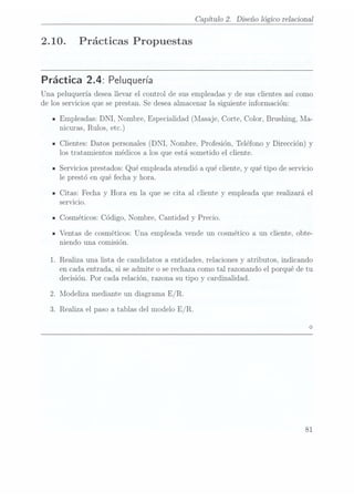 2.10.
Capítulo 2. Diseño lógico relaciona]
Prácticas Propuestas
Práctica 2.4: Peluquería
Una peluquería desea llevar el control de sus empleadas y de sus clientes así como
de los servicios que se prestan. Se deseaalmacenar la siguiente información:
Empleadas: DNI, Nombre, Especialidad (Masaje, Corte, Color, Brushing, Ma-
nicuras, Rulos,etc.)
Clientes: Datos personales (DNI, Nombre, Profesión, Teléfono y Dirección) y
los tratamientos médicos a los que está sometido el cliente.
Servicios prestados: Qué empleada atendió a qué cliente, y qué tipo de servicio
le prestó en qué fecha y hora.
Citas: Fecha y Hora en la que se cita al cliente y empleada que realizará el
servicio.
Cosméticos: Código, Nombre, Cantidad y Precio.
Ventas de cosméticos: Una empleada vende un cosmético a un cliente, obte-
niendo una comisión.
.Realiza. una lista de candidatos a entidades, relaciones y atributos, indicando
en cada entrada, si se admite o serechaza comotal razonando el porqué de tu
decisión. Por cada relación, razona su tipo y cardinalidad.
.Modeliza mediante un diagrama E/ R.
.Realiza el paso a tablas del modelo E/ R.
81
 