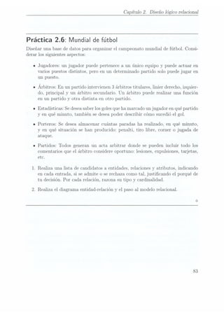 Capítulo 2. Diseño lógico relaciona]
Práctica 2.6: Mundial de fútbol
Diseñar una base de datos para organizar el campeonato mundial de fútbol. Consi-
derar los siguientes aspectos:
IJugadores: un jugador puede pertenece a un único equipo y puede actuar en
varios puestos distintos, pero en un determinado partido solo puede jugar en
un puesto.
IÁrbitros: En un
partido intervienen
3 árbitros
titulares, linier
derecho, izquier-
do, principal y un árbitro secundario. Un árbitro puede realizar una función
en un partido y otra distinta en otro partido.
-Estadísticas: Se desea
saber losgoles queha marcado un jugador en quépartido
y en qué minuto, también se desea poder describir cómo sucedió el gol.
IPorteros: Se desea almacenar cuántas paradas ha realizado, en qué minuto,
y en qué situación se han producido: penalti, tiro libre, corner o jugada de
ataque.
IPartidos: Todos generan un acta arbitrar donde se pueden incluir todo los
comentarios que el árbitro considere oportuno: lesiones, expulsiones,tarjetas,
etc.
1. Realiza una lista de candidatos a entidades, relaciones y atributos, indicando
en cada entrada, si se admite o se rechaza como tal, justicando el porqué de
tu decisión. Por cada relación, razona su tipo y cardinalidad.
2. Realiza el diagrama entidad-re1a.ción yel paso al modelo relacional.
83
 