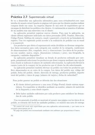 Bases
de Datos
Práctica 2.7: Supermercado virtual
Se va a desarrollar una aplicación informática para wwwxvirtualmarkeïïcom cuya
interfaz de usuario estará basada enpáginas webpara que los clientes puedan realizar
compras desde sus casas. La empresa dispone de una serie de repartidores que se
encargan dedistribuir los pedidos a los clientes. A continuación se muestrael informe
de un analista tras una entrevista con el cliente:
La aplicación permitirá registrar nuevos clientes. Para usar la aplicación, un
cliente deberá registrarse indicando sus datos personales (DNI, Nombre, Dirección,
Código Postal,Teléfono de
contacto, emaily password)a travésde unformulario de
registro. Una vez registrado podrá acceder a la realización de pedidos con su email
y su password.
Los productos que oferta el supermercado están divididos en diversas categorías.
Los datos necesarios para cada categoría son: nombre de la categoría, condiciones
de almacenamiento
(frío, congelado,seco) yobservaciones. Los
datos delos produc-
tos son: nombre, marca, origen, dimensiones (volumen y peso), una fotografía, la
categoría yunidades disponibles
7.
La aplicación permitirá visualizar un listado de productos ordenado por cate-
goría, permitiendo seleccionar losproductos que desee comprarmediante una caja de
texto donde se indicará el número de unidades seleccionadas. Laaplicación llevará la
cuenta (cestade la compra) delos productosque elcliente haido seleccionando.
La aplicación permitirá también efectuar un pedido con todos los productos que
lleve almacenados en su cesta de la compra. Los datos del pedido son: código del
pedido, fecha del pedido, cliente, dirección de entrega, productos pedidos, importe
total delpedido ydatos de
pago (número
de tarjetay fechade caducidad)?
Para poder generar un pedido se deberán dar dos situaciones:
IEl cliente deberá pertenecer a una zona (Código Postal) donde existan repar-
tidores. Un repartidor se ident.ica mediante un nombre, número de matrícula
de la furgoneta y zona donde reparte.
-Debe haber unidades sucientes por cada producto para satisfacer las deman-
das de cada pedido.
Una vez generado elpedido se mostrará al usuario una página con los datos de su
pedido, se restarán del stock las unidades pedidas y se emitirá una nota de entrega
7El control del stock está supervisadopor otra aplicación subcontratada,y por tanto no es
necesario preocuparse por él.
SEI pagodel pedidoestá automatizadomediante otrosoftware queproporciona elbanco.
84
 