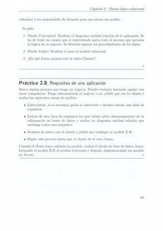 Capítulo 2. Diseño lógico relaciona}
(albarán) a los responsablesde almacén para. quesirvan ese pedido.
Se pide:
1. Diseño Conceptual. Realizar el diagrama entidad relación de la aplicación. Se
ha de tener en cuenta que el entrevistado narra todo el proceso que necesita
la lógica de su negocio. Se deberán separar los procedimientos de los datos.
Diseño Lógico. Realizar el paso al modelo relacional.
.¿En qué forma normal está la tabla Clientes?
Práctica 2.8: Requisitos deuna aplicación
Busca alguna persona que tenga un negocio. Puedes trabajar haciendo equipo con
otros compañeros. Tenga informatizado el negocio o nó, pídele que sea tu cliente y
realiza las siguientes tareas de análisis:
Entrevístale, si es necesariograba la entrevista e intenta extraer una lista de
requisitos.
Extrae de esta lista de requisitos los que versen sobre almacenamiento de la
información en bases de datos y realiza un diagrama entidad relación que
satisfaga todos esos requisitos.
Reúnete de nuevo con el cliente y pídele que verique tu modelo E-R.
Repite este proceso hasta que el cliente de el visto bueno.
Cuando el cliente haya validado tu modelo, realiza el diseño de basede datos, trans-
formando el modelo E-R al modelo relacional y
después, implementando ese modelo
en Access. <>
85
 