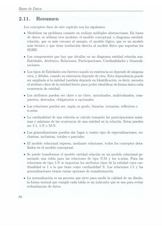 Bases de Datos
2.11.
88
Resumen
Los conceptos clave de este capítulo son los siguientes:
u Modelizar un problema consiste en realizar múltiples abstracciones. En bases
de datos, se utilizan tres modelos: el modelo conceptual, o diagrama entidad-
relación, que es más cercano al usuario, el modelo lógico, que es un modelo
más técnico y que tiene traducción directa al modelo físico que soportan los
SGBD.
Los componentes que hay que detallar en un diagrama entidad relación son:
Entidades, Atributos, Relaciones, Participaciones, Cardinalidades y Generali-
zaciones.
Los tipos de Entidades son fuertes cuando su existencia no depende deninguna
otra, y débiles, cuando su existencia depende deotra. Esta dependencia puede
ser ampliada si la entidad también depende enIdenticación, es decir, necesita
el atributo clave dela entidad fuerte para poder identicar de forma única cada
ocurrencia de entidad.
Los atributos pueden ser clave o no clave, univaluados, multivaluados, com-
uestos derivados obli atorios u o cionales.
7
7
Las relaciones pueden ser, según su grado, binarias, ternarias, reexivas o
n-arias.
La cardinalidad de una relación se calcula tomando las participaciones máxi-
mas y mínimas de las ocurrencia de una entidad en la rela.ción. Estas pueden
ser 1-1, l-N o M-N.
Las generalizaciones pueden dar lugar a cuatro tipo de especializaciones, ex-
clusivas, inclusivas, totales o parciales.
El modelo relacional expresa, mediante relaciones, todos los conceptos deta-
llados en el modelo conceptual.
Se puede transformar el modelo entidad relación en un modelo relacional ge-
nerando una tabla para las relaciones de tipo NzM y las n-arias. Para las
relaciones de tipo l-N se importan los atributos clave de la entidad cuya car-
dinalidad es 1 a la que tiene como cardinalidad N. Las relaciones 1:1 y las
generalizaciones tienen varias opciones de transformación.
La normalización es un proceso que sirve para medir la calidad de un diseño,
la forma normal que cumple cada tabla es un indicador que seusa para evitar
redundancia; de datos.
 