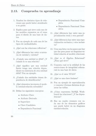 Bases de Datos
2.13.
10.
90
.Nombra los distintos tipos de rela-
ciones que puede haber atendiendo
a su grado.
.Explica para qué sirve cada uno de
los modelos expuestos en el tema
para el diseño de una base de da-
tos.
.Pon un ejemplo de cada uno de los
tipos de cardinalidades.
.¿Qué son las relaciones reflexivas?
.¿Qué diferencia hay entre ocurren-
cia de entidad y entidad?
. ¿Cuándo una entidad es débil? ¿Y
cuándo lo es una relación?
¿Qué signica que una entidad
fuerte tenga una relación depen-
diente en existencia de otra entidad
débil? Pon un ejemplo.
.¿Cuándo dos entidades tienen de-
pendencia de identicación?
.¿Qué elementos incorpora el mode-
lo entidad-relación extendido?
Dene los siguientes conceptos:
IAtributo Clave
IAtributo Derivado
ISuperclave
IClave Candidata
- Dependencia Funcional
11.
12.
13.
14.
15.
16.
17.
18.
19.
Comprueba tu aprendizaje
- Dependencia Funcional Com-
pleta
IDependencia Funcional Tran-
sitiva
¿Qué diferencia hay entre una es-
pecia.lización total y otra parcial?
¿Qué diferencia hay entre una espe-
cialización exclusiva y otra inclusi-
va?
Crea una lista con los pasosque hay
que dar para pasar un diagrama en-
tidad relación al modelo relacional.
¿Qué esel Álgebra Relacional?
¿Para qué sirve?
Comenta cual es la utilidad de las
restricciones de integridad referen-
cial en una base de datos.
¿Qué esel valor NULO?
¿Qué esuna clave foránea?
Pon un ejemplo de especialización
y comenta 4 formas distintas de ge-
nerar las tablas.
¿Cómo representa MySQL Work-
bench las relaciones? ¿Y las depen-
 