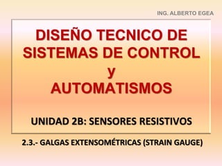 DISEÑO TECNICO DE
SISTEMAS DE CONTROL
y
AUTOMATISMOS
UNIDAD 2B: SENSORES RESISTIVOS
ING. ALBERTO EGEA
2.3.- GALGAS EXTENSOMÉTRICAS (STRAIN GAUGE)
 
