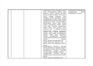 pembelajaran secara mandiri di luar
kelas, memanfaatkan aplikasi atau
platform online, adanya tutorial,
Kerjasama dan evaluasi. Peran guru
hanya sebagai fasilitator dan
mediator dalam mengelola unsur
pembelajaran tersebut. Pada model
blended learning terdapat dua model
pembelajaran yaitu 1) model offline
dilaksanakan secara tatap muka
dengan penambahan media online
yang telah diunduh sebelumnya
seperti video atau gambar serta
informasi lain. 2) Hybrid learning
dilaksanakan langsung terhubung
dengan online namun dipadukan
dengan tatap muka. Pembelajaran
dengan online dapat dilakukan
dengan menggunakan berbagai
macam platform online seperti portal
rumah belajar
https://belajar.kemdikbud.go.id/,
google classroom, Edmodo, web,
kipin school dan sebagainya. (Sari,
2021)
2. Pembelajaran blended learning
dapat diterapkan di sekolah dengan
cara offline ataupun hybrid learning.
Pembelajaran dengan blended
learning dapat dilakukan dengan
menggunakan berbagai macam
platform online seperti portal rumah
belajar
https://belajar.kemdikbud.go.id/ ,
pelaksanaan pembelajaran
menggunakan model
pembelajaran inovatif.
 