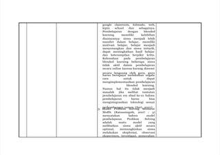 google classroom, Edmodo, web,
kipin school dan sebagainya.
Pembelajaran dengan blended
learning memiliki kelebihan
diantaranya: siswa menjadi lebih
mandiri dalam belajar, memiliki
motivasi belajar, belajar menjadi
menyenangkan dan siswa tertarik,
dapat meningkatkan hasil belajar
dan keterampilan berpikir kritis.
Kelemahan pada pembelajaran
blended learning beberapa siswa
tidak aktif dalam pembelajaran
secara online karena kurang diawasi
secara langsung oleh guru, guru
harus berupaya melakukan segala
cara untuk dapat
mengimplementasikan pembelajaran
blended learning.
Namun hal itu tidak menjadi
masalah jika melihat tuntutan
pembelajaran era abad ke-21 bahwa
pembelajaran harus bisa
mengintegrasikan teknologi sesuai
perkembangan zaman. (Sari, 2021)
3. Model Problem Solving Menurut
Moffit (Ratnaningsih, 2007 : 3)
menyatakan bahwa model
pembelajaran Problem Solving
adalah suatu model yang
melibatkan siswa aktif secara
optimal, memungkinkan siswa
melakukan eksplorasi, observasi
eksperimen, investigasi, pemecahan
 