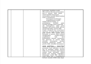 kekurangan. Kelebihan model
PBL menurut Shoimin (2016) antara
lain: 1) peserta didik dilatih
untuk memiliki kemampuan
memecahkan masalah dalam keadaan
nyata, 2) mempunyai
kemampuan membangun
pengetahuannya sendiri
melalui aktivitas belajar, 3)
pembelajaran berfokus pada
masalah sehingga materi yang tidak
ada hubungannya tidak perlu
dipelajari oleh peserta didik. Hal ini
mengurangi beban peserta didik
dengan menghafal atau menyimpan
informasi, 4) terjadi aktivitas ilmiah
pada peserta didik melalui kerja
kelompok, 5) peserta didik terbiasa
menggunakan sumber-sumber
pengetahuan, baik dari
perpustakaan, internet, wawancara,
dan observasi, 6) peserta didik
memiliki kemampuan menilai
kemajuan belajarnya sendiri, 7)
peserta didik memiliki kemampuan
untuk melakukan komunikasi
ilmiah dalam kegiatan diskusi atau
presentasi hasil pekerjaan mereka,
dan 8) kesulitan belajar peserta
didik secara individual dapat diatasi
melalui kerja kelompok dalam
bentuk peer teaching. Sedangkan,
kekurangan model PBL (Shoimin,
2016) antara lain: 1) pembelajaran
berbasis masalah (PBM) tidak dapat
 