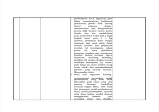 pembelajaran SOLE digunakan guru
dalam mengeksplorasi kedalaman
pemahaman peserta didik tentang
materi pelajaran dengan
memanfaatkan rasa keingintahuan
peserta didik tersebut (Soleh, 2018).
Sintaks atau alur pembelajaran
pada model SOLE terdiri dari 3 (tiga)
langkah besar, yaitu: ( 1) big
question, pertanyaan dasar sebagai
tantangan bagi siswa untuk dapat
mencari jawaban atas pertanyaan
tersebut, (2) investigation, dalam
proses ini, siswa melakukan
pencarian jawaban atas pertanyaan
tersebut melalui berbagai upaya
eksplorasi, searching, browsing,
googling, dll. sampai dengan mereka
mendapat kesimpulan, (3) review,
pada tahap ini, siswa melihat ulang
(cross check) dan mengkonfirmasi
jawaban yang mereka hasilkan.
(Koesnandar, 2020)
7. SOLE (self organized learning
environments) merupakan model
pembelajaran yang awal mula
dikenalkan pada tahun 1999 oleh
seorang ilmuwan Pendidikan
bernama Sugata Mitra. Titik berat
dari penerapan model pembelajaran
SOLE adalah pembelajaran mandiri
yaitu siswa belajar sendiri dengan
menggunakan internet dan
perangkat pintar yang dimiliki.
 