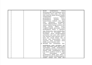 Model pembelajaran SOLE
dirancang agar bisa membantu guru
mendorong siswa pada rasa ingin
tahu yang ada dalam dirinya dengan
melaksanakan kegiatan
pembelajaran berbasis siswa.
Pembelajaran berbasis siswa
komponennya meliputi rasa ingin
tahu, kerjasama, terorganisir
sendiri, diikutsertakan, sosial, dan
adanya fasilitas berupa motivasi dari
orang dewasa (Mitra, 2015).
Langkah-langkah penerapan model
pembelajaran SOLE: 1) Question
atau Pertanyaan. Guru memberikan
pertanyaan, 2) Investigate atau
Investigasi. Siswa menginvestigasi
pertanyaan dari guru yaitu dengan
cara mencari lewat internet atau e-
book atau rumah belajar, dan 3)
Review atau Pencermatan. Guru
mereview hasil investigasi siswa
(Sidik, 2020). (Suciati, 2021)
8. Bertolak dari kesimpulan dan
pembahasan pada penelitian ini,
maka disarankan pada guru untuk
menerapkan model pembelajaran
self organized learning environment
(SOLE) pada pembelajaran jarak
jauh diera pandemi Covid-19. Pada
saat menerapkan model
pembelajaran SOLE pada siklus I,
dijumpai kendala ketidakseragaman
sumber belajar dan tidak ada
 