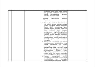 kerjasama antar siswa. Oleh karena
itu, peneliti berikutnya disarankan
untuk mengantsipasi kendala
tersebut. (Suciati, 2021)
Sumber Wawancara kepada
Pakar/Ahli:
1. Selain dari motivasi diri dari guru
itu sendiri, kepala sekolah sebagai
atasan, dan kami sebagai pengawas
harus aktif mendukung guru
tersebut dengan memberi masukkan
dan motivasi dan dengan
mengadakan pelatihan-pelatihan
tentang model pembelajaran
inovatif. Kepala sekolah khususnya
bisa memaksa guru tersebut
menggunakan model pembelajaran
inovatif pada saat supervisi
mengajar.
2. Diperlukan kompetensi guru dalam
memilah model pembelajaran yang
cocok diterapkan di kelas,
d
ka
is
r
e
a
s
k
u
t
a
e
i
r
k
is
a
t
n
ik s
d
is
e
w
ng
a
a
.
n
Jad
m
i,
a
g
te
u
r
r
i
u t
s
i
e
d
r
a
t
k
a
harus selalu menggunakan model
pembelajaran inovatif, tetapi
diharapkan mampu menerapkan
dalam satu dua materi mengajar
dengan model pembelajaran inovatif.
3. Tujuan mempelajari model
pembelajaran inovatif adalah untuk
membiasakan guru mengajar
dengan model pembelajaran inovatif.
 