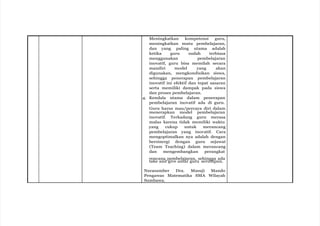 Meningkatkan kompetensi guru,
meningkatkan mutu pembelajaran,
dan yang paling utama adalah
ketika guru sudah terbiasa
menggunakan pembelajaran
inovatif, guru bisa memilah secara
mandiri model yang akan
digunakan, mengkondisikan siswa,
sehingga penerapan pembelajaran
inovatif ini efektif dan tepat sasaran
serta memiliki dampak pada siswa
dan proses pembelajaran.
4. Kendala utama dalam penerapan
pembelajaran inovatif ada di guru.
Guru harus mau/percaya diri dalam
menerapkan model pembelajaran
inovatif. Terkadang guru merasa
malas karena tidak memiliki waktu
yang cukup untuk merancang
pembelajaran yang inovatif. Cara
mengoptimalkan nya adalah dengan
bersinergi dengan guru sejawat
(Team Teaching) dalam merancang
dan mengembangkan perangkat
rencana pembelajaran, sehingga ada
take and give antar guru serumpun.
Narasumber Dra. Masuji Mando
Pengawas Matematika SMA Wilayah
Sumbawa.
 