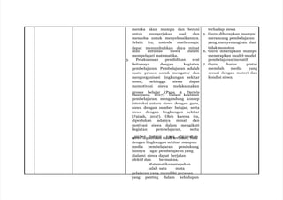 mereka akan mampu dan berani
untuk mengerjakan soal dan
mencoba untuk menyelesaikannya.
Selain itu, metode mathemagic
dapat menumbuhkan daya minat
atau antusias siswa dalam
mempelajari matematika.
3. Pelaksanaan pendidikan erat
kaitannya dengan kegiatan
pembelajaran. Pembelajaran adalah
suatu proses untuk mengatur dan
mengorganisasi lingkungan sekitar
siswa, sehingga siswa dapat
memotivasi siswa melaksanakan
proses belajar (Pane & Darwis
Dasopang, 2017). Dalam kegiatan
pembelajaran, mengandung konsep
interaksi antara siswa dengan guru,
siswa dengan sumber belajar, serta
siswa dengan lingkungan sekitar
(Faizah, 2017). Oleh karena itu,
diperlukan adanya minat dan
motivasi siswa dalam mengikuti
kegiatan pembelajaran, serta
si
u
sm
wa
be
d
ripa
b
se
tl
ik
aj
a
a
n
r tid
ya
ak
ng
terb
d
a
ig
ta
u
s
n
,a
b
k
a
a
in
k
dengan lingkungan sekitar maupun
media pembelajaran pendukung
lainnya agar pembelajaran yang
dialami siswa dapat berjalan
efektif dan bermakna.
Matematikamerupakan
salah satu mata
pelajaran yang memiliki peranan
yang penting dalam kehidupan
terhadap siswa
5. Guru diharapkan mampu
merancang pembelajaran
yang menyenangkan dan
tidak monoton
6. Guru diharapkan mampu
menerapkan model-model
pembelajaran inovatif
7. Guru harus pintar
memilah media yang
sesuai dengan materi dan
kondisi siswa.
 