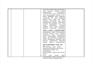 sehari-hari. Matematika adalah ilmu
yang berperan penting dalam
pembentukan kemampuan
matematis siswa dalam penyelesaian
suatu permasalahan (Utami et al.,
2020). Sehingga mata pelajaran
matematika ini perlu diajarkan
kepada siswa sejak dini. Mata
pelajaran matematika yang lebih
memfokuskan kepada pemecahan
masalah menggunakan cara atau
rumus matematika, membuat
sebagian siswa tidak menyukai
pelajaran matematika. Diperlukan
media untuk mengkonkritkan
materi pelajaran, penggunaan media
pembelajaran dapat meningkatkan
motivasi belajar siswa, dengan
penggunaan media pembelajaran
siswa mendapatkan pengalaman
belajar yang bermakna (Supriyono,
2018). Peningkatan efektivitas dan
efisiensi pembelajaran diperoleh
dengan adanya pengembangan
m
da
e
n
dia
kre
p
a
e
tm
if b(
e
A
la
u
jd
ar
ie
a
,n20
y1
an
9g
). H
in
a
o
lv
a
it
n
if
i dilakukan agar dalam
kegiatan pembelajaran siswa tidak
merasabosan dengan alur
pembelajaran
yang monoton. (Pinarti dan Wiarta,
2022)
4. Guru yang kreatif dapat
memanfaatkan segala yang ada agar
interaksi belajar mengajar dapat
 