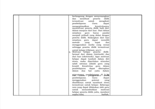 berlangsung dengan menyenangkan
dan membuat peserta didik
termotivasi untuk mengikuti
pembelajaran. Guru dapat
mengoptimalkan kreativitasnya
memotivasi peserta didik baik dari
dalam maupun dari luar. Dari dalam
misalnya guru harus pandai
menjadi pribadi yang dekat dengan
peserta didik. Sedangkan dari luar
misalnya guru dapat memilih
metode yang tepat dan
menggunakan media yang sesuai
sehingga peserta didik termotivasi
untuk belajar (Oktiani, 2017)
5. Motivasi belajar peserta didik
berasal dari dalam (intrinsik) dan
dari luar (ekstrinsik). Agar motivasi
belajar dapat tumbuh dalam diri
siswa, maka diperlukan stimulan
salah satunya adalah guru yang
kreatif. Kreativitas guru dalam
pembelajaran dapat diterapkan
dalam dua hal yaitu dalam
m
da
a
n
naje
d
m
al
e
a
n
m pem
pe
b
n
eg
la
gj
u
a
n
ra
an
a ndi m
ked
la
ia
s
pembelajaran. Guru dapat
menggunakan potensi yang
dimilikinya untuk membuat siswa
termotivasi untuk belajar. Beberapa
cara yang dapat dilakukan oleh guru
untuk menumbuhkan motivasi
belajar peserta didik yaitu, memberi
angka/nilai, hadiah,
 