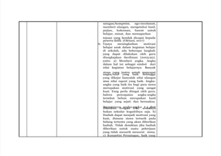 saingan/kompetisi, ego-involment,
memberi ulangan, mengetahui hasil,
pujian, hukuman, hasrat untuk
belajar, minat, dan memaparkan
tujuan yang hendak dicapai kepada
peserta didik. (Oktiani, 2017)
6. Upaya meningkatkan motivasi
belajar anak dalam kegiatan belajar
di sekolah, ada beberapa langkah
yang dapat dilakukan oleh guru
diungkapkan Sardiman (2005:92),
yaitu: a) Memberi angka. Angka
dalam hal ini sebagai simbol dari
nilai kegiatan belajarnya. Banyak
siswa yang justru untuk mencapai
angka/nilai yang baik. Sehingga
yang dikejar hanyalah nilai ulangan
atau nilai raport yang baik. Angka-
angka yang baik itu bagi para siswa
merupakan motivasi yang sangat
kuat. Yang perlu diingat oleh guru,
bahwa pencapaian angka-angka
tersebut belum merupakan hasil
belajar yang sejati dan bermakna.
d
Hia
k
r
a
a
ip
tk
aa
n
n
nya
dea
nn
ga
gn
ka-a
nn
ilg
ak
i a at
fek
rse
in
by
ua
t
bukan sekedar kognitifnya saja. b)
Hadiah dapat menjadi motivasi yang
kuat, dimana siswa tertarik pada
bidang tertentu yang akan diberikan
hadiah. Tidak demikian jika hadiah
diberikan untuk suatu pekerjaan
yang tidak menarik menurut siswa.
c) Kompetisi Persaingan, baik yang
 
