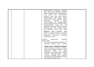 menyelesaikan tugasnya dengan
baik, maka perlu diberikan pujian.
Pujian adalah bentuk reinforcement
yang positif dan memberikan
motivasi yang baik bagi siswa.
Pemberiannya juga harus pada
waktu yang tepat, sehingga akan
memupuk suasana yang
menyenangkan dan mempertinggi
motivasi belajar serta sekaligus akan
membangkitkan harga diri. h)
Hukuman Hukuman adalah bentuk
reinforcement yang negatif, tetapi
jika diberikan secara tepat dan
bijaksana, bisa menjadi alat
motivasi. Oleh karena itu, guru
harus memahami prinsip prinsip
pemberian hukuman tersebut.
(Suprihatin, 2015)
Sumber Wawancara kepada
Pakar/Ahli:
1. Guru harus melakukan pendekatan
personal dengan siswa. Untuk
s
m
sis
ew
m
a
bua
ht
ar
su
is
swam
le
eb
niy
h
ub
ka
er
iseg
m
u
a
rn
ug
na
y
t
a
,
terlebih dahulu, setelah itu, mereka
akan menyenangi pelajaran yang
diberikan. Selain itu, gaya
mengajar guru dikelas harus lebih
inovatif (berubah-ubah), tidak
monoton sehingga siswa menjadi
penasaran dan menimbulkan minat
dan motivasi belajar siswa.
 
