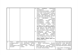 2. Guru sebaiknya merancang
pembelajaran yang
menarik/menyenangkan, sehingga
siswa tidak merasa bosan di kelas.
Guru bisa mempelajari berbagai
model pembelajaran inovatif di
internet dan disesuaikan dengan
kondisi kelas yang akan di ajar.
3. Guru diharapkan mampu
menerapkan model-model
pembelajaran inovatif. Model
pembelajaran yang dapat
meningkatkan motivasi belajar
siswa biasanya adalah yang
membuat siswa bekerja, berpikir,
dan bertanya. Model pembelajaran
yang dapat di coba adalah model
PBL (Problem Based Learning),
Discovery Inquiry, dan sebagainya.
4. Penggunaan media cukup
berpengaruh, akan tetapi tidak
terlalu signifikan. Apabila
memungkinkan, guru sebaiknya
tetap menggunakan media ajar dan
dapat memilah media ajar yang
cocok dengan materi ajar dan
karakteristik siswa.
2. ”Guru belum
mengoptimalkan
model
pembelajaran yang
inovatif”.
Guru kurang mempelajari
cara penerapan model
pembelajaran inovatif di
kelas dari berbagai
sumber.
Dari Kajian Literatur
1. Model pembelajaran blended
learning mengemas
pembelajarannya dengan sistem
tatap muka dan online (Banggur et
al., 2018). Driscoll dalam
Dari kajian literatur dan hasil
wawancara yang diperoleh,
Eksplorasi alternatif Solusi
yang dapat diterapkan adalah
1. Guru Harus mempelajari
tentang model
 
