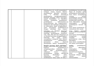 (Hendarrita et al., 2018) menyatakan
terdapat empat konsep dalam
pembelajaran Blended learning
yakni 1) blended learning
pembelajaran mengkombinasikan
berbagai teknologi untuk mencapai
tujuan Pendidikan, 2) blended
learning kombinasi pendekatan
pembelajaran behaviorisme,
konstruktivisme dan kognitivisme
kombinasi dari berbagai pendekatan
ini diharapkan dapat menghasilkan
suatu pencapaian pembelajaran
dengan teknologi atau tanpa
teknologi, 3) blended learning
mengkombinasikan berbagai
teknologi pembelajaran misalnya
web, video, film dan lain sebagainya,
4) blended learning menggabungkan
teknologi dan tugas untuk
menciptakan pengaruh baik dalam
pembelajaran. Berdasarkan
pemaparan diatas dapat
disimpulkan bahwa pembelajaran
blended learning dapat dilakukan
dengan tatap muka dan online. Pada
kegiatan pembelajaran
mengintegrasikan teknologi dan
tugas agar pembelajarannya
maksimal. Unsur- unsur
pembelajaran dengan blended
learning disebutkan oleh
(Suhartono, 2017) yaitu
pembelajaran tatap muka di kelas,
pembelajaran inovatif yang
dapat di terapkan pada
pembelajaran matematika.
2. Guru harus mempelajari
tentang model
pembelajaran inovatif dan
menyesuaikan dengan
karakteristik materi ajar.
3. Guru diharapkan mampu
menerapkan model
pembelajaran inovatif di
kelas.
4. Guru harus termotivasi /
memotivasi diri untuk
terus belajar tentang
model-model pembelajaran
inovatif
5. Guru harus meningkatkan
kompetensi untuk
memilah model
pembelajaran yang akan
diterapkan
6. Guru harus membiasakan
diri dalam menerapkan
model pembelajaran
inovatif
7. Guru diharapkan
menerapkan model
pembelajaran
inovatif secara kontinu
8. Guru diharapkan
bersinergi dengan rekan
sejawat dalam
merencanakan
 