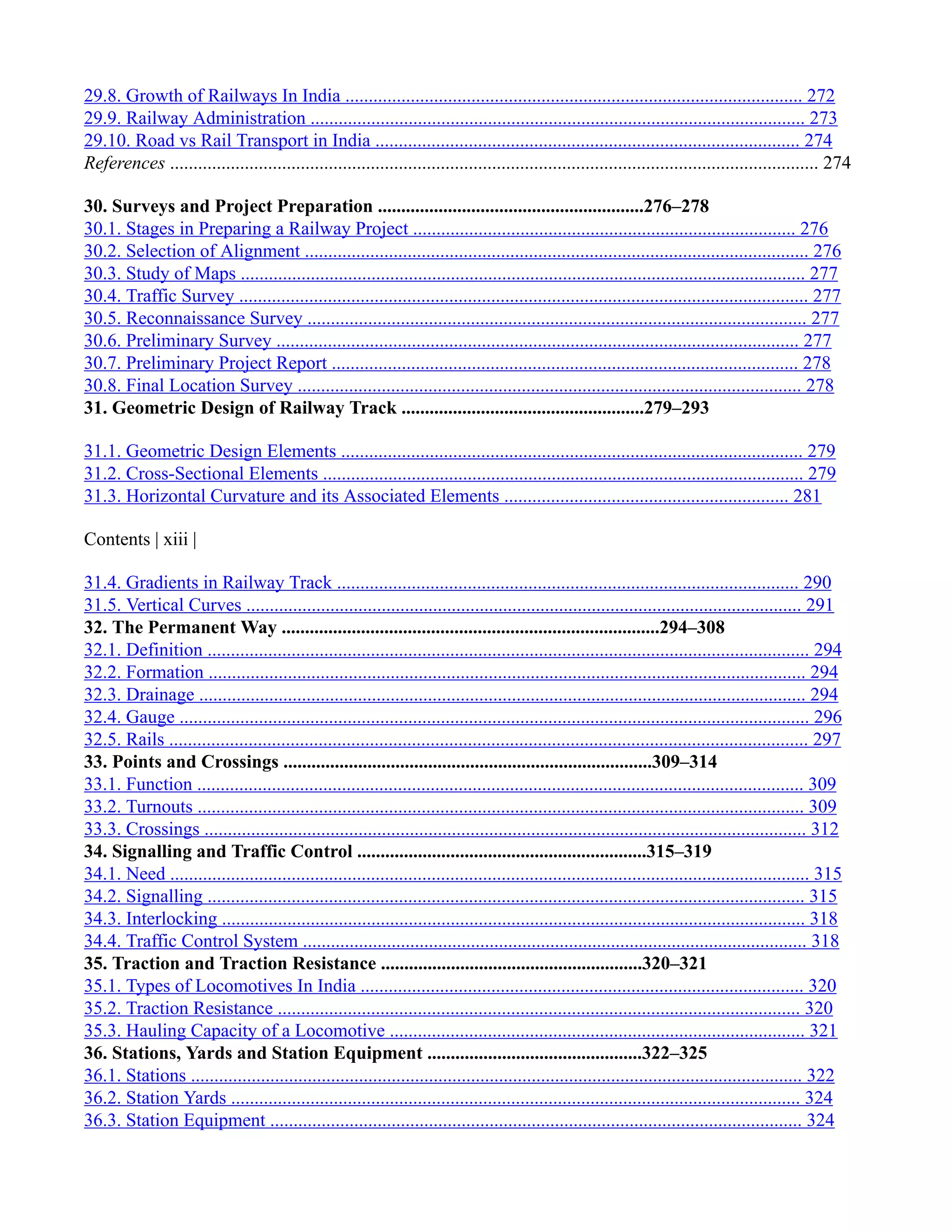29.8. Growth of Railways In India .................................................................................................. 272
29.9. Railway Administration .......................................................................................................... 273
29.10. Road vs Rail Transport in India ........................................................................................... 274
References ........................................................................................................................................... 274
30. Surveys and Project Preparation .........................................................276–278
30.1. Stages in Preparing a Railway Project .................................................................................. 276
30.2. Selection of Alignment ............................................................................................................ 276
30.3. Study of Maps ......................................................................................................................... 277
30.4. Traffic Survey .......................................................................................................................... 277
30.5. Reconnaissance Survey ........................................................................................................... 277
30.6. Preliminary Survey ................................................................................................................ 277
30.7. Preliminary Project Report .................................................................................................... 278
30.8. Final Location Survey ............................................................................................................ 278
31. Geometric Design of Railway Track ....................................................279–293
31.1. Geometric Design Elements ................................................................................................... 279
31.2. Cross-Sectional Elements ....................................................................................................... 279
31.3. Horizontal Curvature and its Associated Elements ............................................................. 281
Contents | xiii |
31.4. Gradients in Railway Track ................................................................................................... 290
31.5. Vertical Curves ....................................................................................................................... 291
32. The Permanent Way .................................................................................294–308
32.1. Definition ................................................................................................................................. 294
32.2. Formation ................................................................................................................................ 294
32.3. Drainage .................................................................................................................................. 294
32.4. Gauge ....................................................................................................................................... 296
32.5. Rails ......................................................................................................................................... 297
33. Points and Crossings ...............................................................................309–314
33.1. Function .................................................................................................................................. 309
33.2. Turnouts .................................................................................................................................. 309
33.3. Crossings ................................................................................................................................. 312
34. Signalling and Traffic Control ..............................................................315–319
34.1. Need ......................................................................................................................................... 315
34.2. Signalling ................................................................................................................................ 315
34.3. Interlocking ............................................................................................................................. 318
34.4. Traffic Control System ............................................................................................................ 318
35. Traction and Traction Resistance ........................................................320–321
35.1. Types of Locomotives In India ............................................................................................... 320
35.2. Traction Resistance ................................................................................................................ 320
35.3. Hauling Capacity of a Locomotive ......................................................................................... 321
36. Stations, Yards and Station Equipment ..............................................322–325
36.1. Stations ................................................................................................................................... 322
36.2. Station Yards .......................................................................................................................... 324
36.3. Station Equipment .................................................................................................................. 324
 