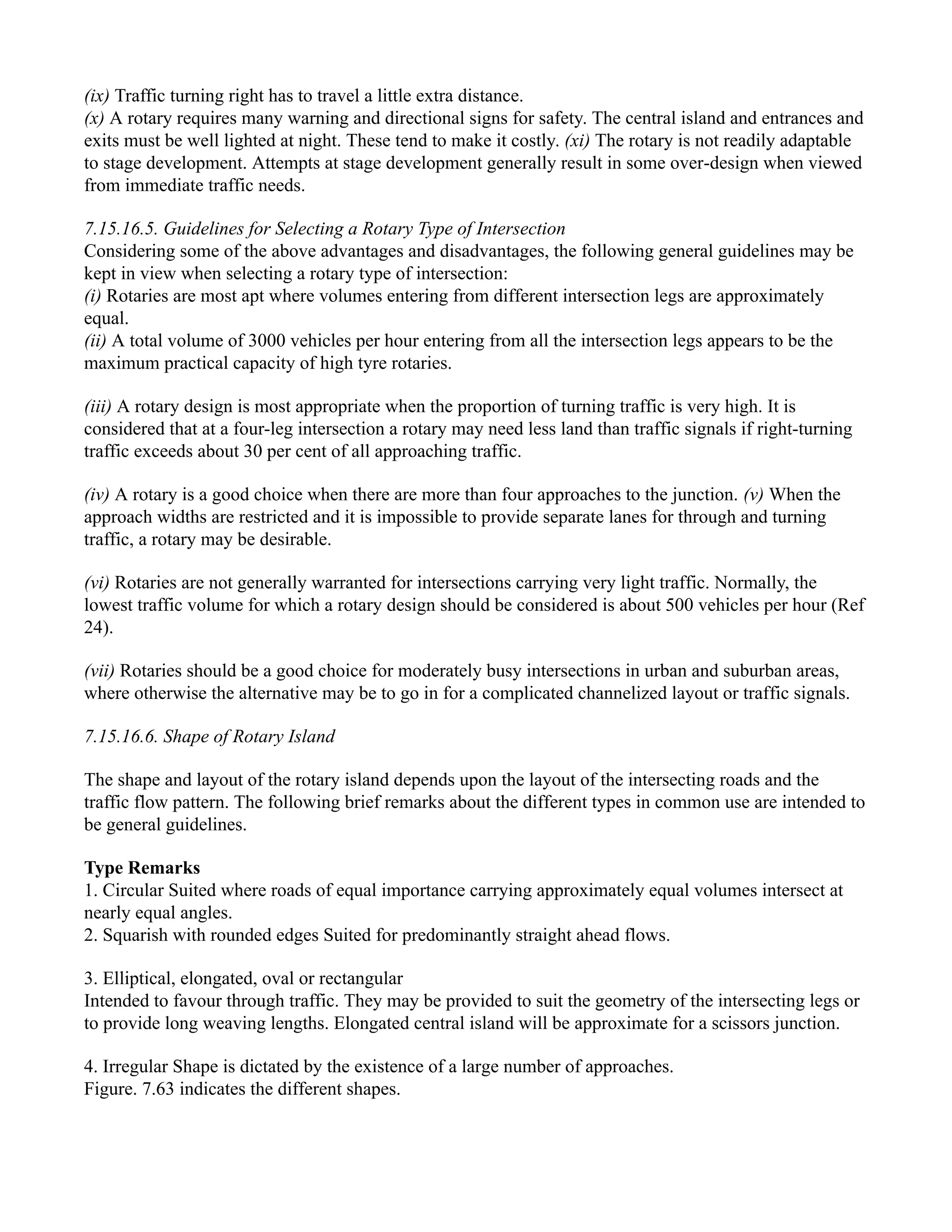 (ix) Traffic turning right has to travel a little extra distance.
(x) A rotary requires many warning and directional signs for safety. The central island and entrances and
exits must be well lighted at night. These tend to make it costly. (xi) The rotary is not readily adaptable
to stage development. Attempts at stage development generally result in some over-design when viewed
from immediate traffic needs.
7.15.16.5. Guidelines for Selecting a Rotary Type of Intersection
Considering some of the above advantages and disadvantages, the following general guidelines may be
kept in view when selecting a rotary type of intersection:
(i) Rotaries are most apt where volumes entering from different intersection legs are approximately
equal.
(ii) A total volume of 3000 vehicles per hour entering from all the intersection legs appears to be the
maximum practical capacity of high tyre rotaries.
(iii) A rotary design is most appropriate when the proportion of turning traffic is very high. It is
considered that at a four-leg intersection a rotary may need less land than traffic signals if right-turning
traffic exceeds about 30 per cent of all approaching traffic.
(iv) A rotary is a good choice when there are more than four approaches to the junction. (v) When the
approach widths are restricted and it is impossible to provide separate lanes for through and turning
traffic, a rotary may be desirable.
(vi) Rotaries are not generally warranted for intersections carrying very light traffic. Normally, the
lowest traffic volume for which a rotary design should be considered is about 500 vehicles per hour (Ref
24).
(vii) Rotaries should be a good choice for moderately busy intersections in urban and suburban areas,
where otherwise the alternative may be to go in for a complicated channelized layout or traffic signals.
7.15.16.6. Shape of Rotary Island
The shape and layout of the rotary island depends upon the layout of the intersecting roads and the
traffic flow pattern. The following brief remarks about the different types in common use are intended to
be general guidelines.
Type Remarks
1. Circular Suited where roads of equal importance carrying approximately equal volumes intersect at
nearly equal angles.
2. Squarish with rounded edges Suited for predominantly straight ahead flows.
3. Elliptical, elongated, oval or rectangular
Intended to favour through traffic. They may be provided to suit the geometry of the intersecting legs or
to provide long weaving lengths. Elongated central island will be approximate for a scissors junction.
4. Irregular Shape is dictated by the existence of a large number of approaches.
Figure. 7.63 indicates the different shapes.
 