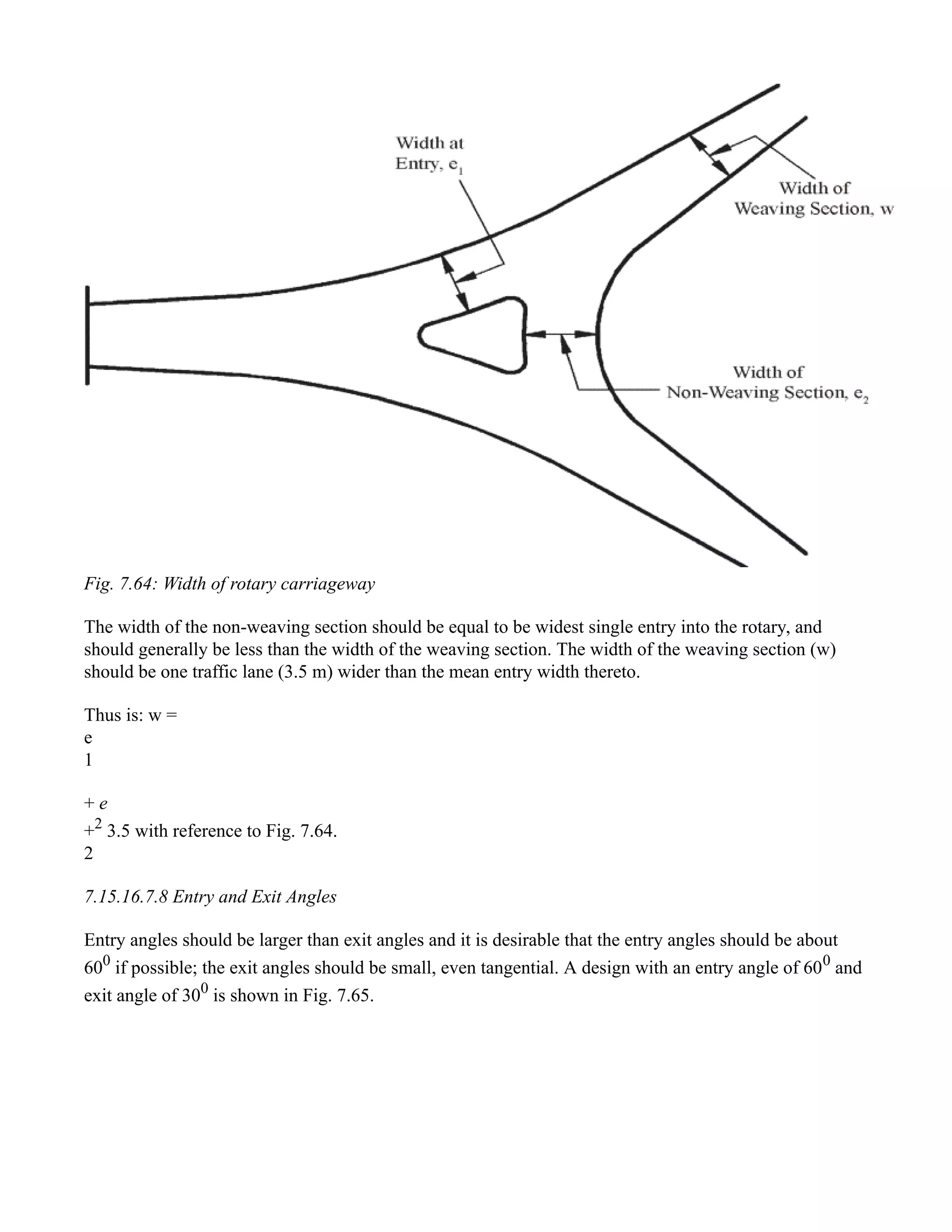 Fig. 7.64: Width of rotary carriageway
The width of the non-weaving section should be equal to be widest single entry into the rotary, and
should generally be less than the width of the weaving section. The width of the weaving section (w)
should be one traffic lane (3.5 m) wider than the mean entry width thereto.
Thus is: w =
e
1
+ e
+2
3.5 with reference to Fig. 7.64.
2
7.15.16.7.8 Entry and Exit Angles
Entry angles should be larger than exit angles and it is desirable that the entry angles should be about
600
if possible; the exit angles should be small, even tangential. A design with an entry angle of 600
and
exit angle of 300
is shown in Fig. 7.65.
 
