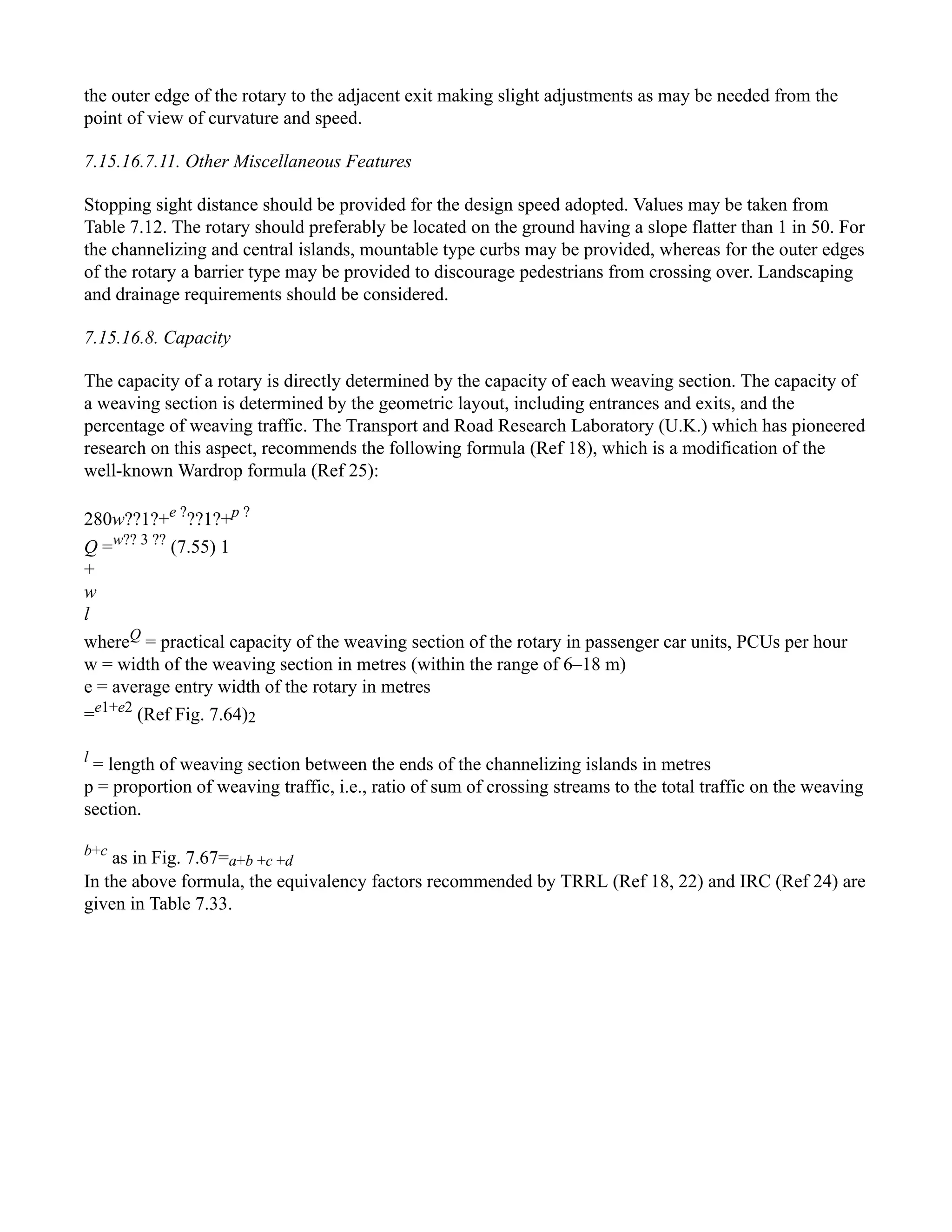 the outer edge of the rotary to the adjacent exit making slight adjustments as may be needed from the
point of view of curvature and speed.
7.15.16.7.11. Other Miscellaneous Features
Stopping sight distance should be provided for the design speed adopted. Values may be taken from
Table 7.12. The rotary should preferably be located on the ground having a slope flatter than 1 in 50. For
the channelizing and central islands, mountable type curbs may be provided, whereas for the outer edges
of the rotary a barrier type may be provided to discourage pedestrians from crossing over. Landscaping
and drainage requirements should be considered.
7.15.16.8. Capacity
The capacity of a rotary is directly determined by the capacity of each weaving section. The capacity of
a weaving section is determined by the geometric layout, including entrances and exits, and the
percentage of weaving traffic. The Transport and Road Research Laboratory (U.K.) which has pioneered
research on this aspect, recommends the following formula (Ref 18), which is a modification of the
well-known Wardrop formula (Ref 25):
280w??1?+e ?
??1?+p ?
Q =w?? 3 ??
(7.55) 1
+
w
l
whereQ
= practical capacity of the weaving section of the rotary in passenger car units, PCUs per hour
w = width of the weaving section in metres (within the range of 6–18 m)
e = average entry width of the rotary in metres
=e1+e2
(Ref Fig. 7.64)2
l
= length of weaving section between the ends of the channelizing islands in metres
p = proportion of weaving traffic, i.e., ratio of sum of crossing streams to the total traffic on the weaving
section.
b+c
as in Fig. 7.67=a+b +c +d
In the above formula, the equivalency factors recommended by TRRL (Ref 18, 22) and IRC (Ref 24) are
given in Table 7.33.
 
