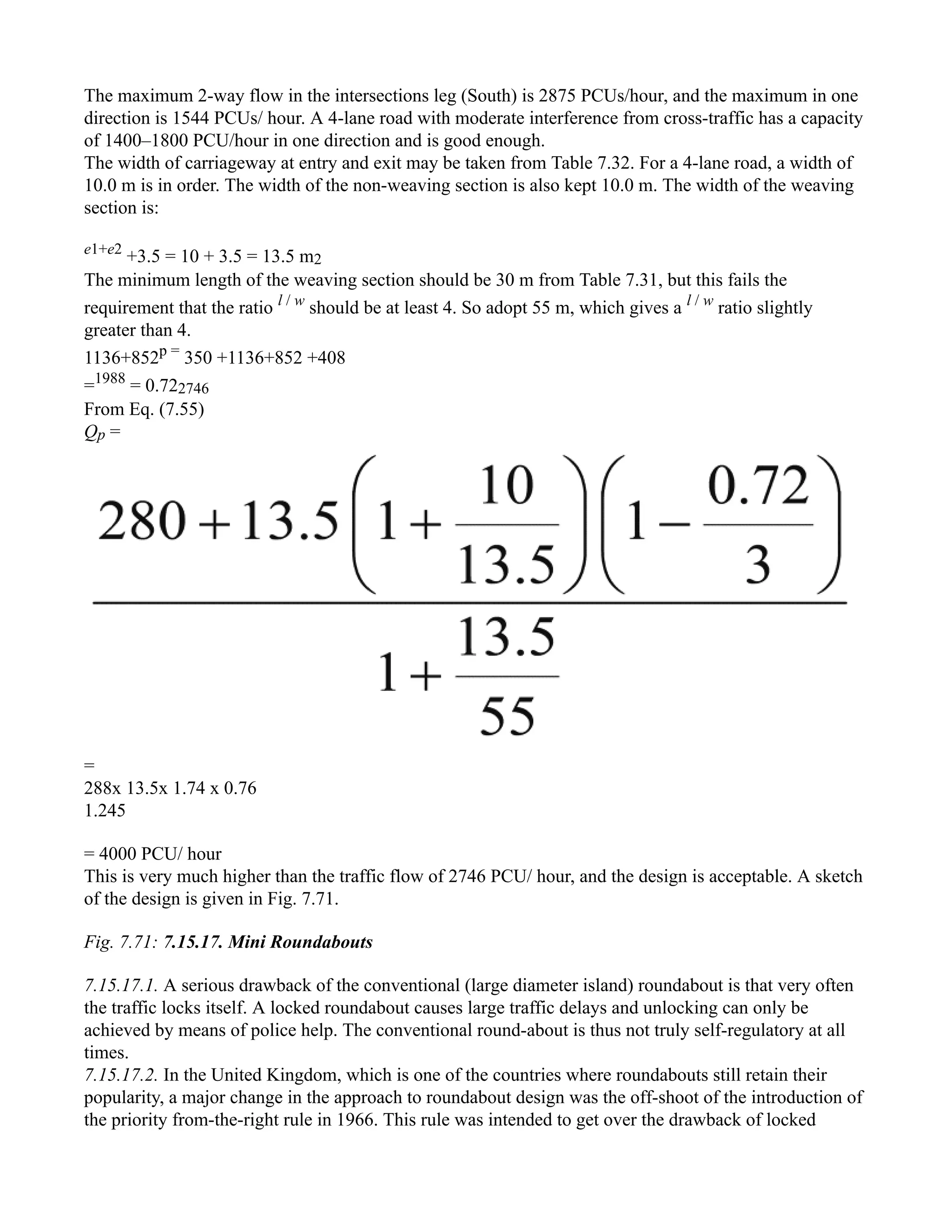 The maximum 2-way flow in the intersections leg (South) is 2875 PCUs/hour, and the maximum in one
direction is 1544 PCUs/ hour. A 4-lane road with moderate interference from cross-traffic has a capacity
of 1400–1800 PCU/hour in one direction and is good enough.
The width of carriageway at entry and exit may be taken from Table 7.32. For a 4-lane road, a width of
10.0 m is in order. The width of the non-weaving section is also kept 10.0 m. The width of the weaving
section is:
e1+e2
+3.5 = 10 + 3.5 = 13.5 m2
The minimum length of the weaving section should be 30 m from Table 7.31, but this fails the
requirement that the ratio l / w
should be at least 4. So adopt 55 m, which gives a l / w
ratio slightly
greater than 4.
1136+852p =
350 +1136+852 +408
=1988
= 0.722746
From Eq. (7.55)
Qp =
=
288x 13.5x 1.74 x 0.76
1.245
= 4000 PCU/ hour
This is very much higher than the traffic flow of 2746 PCU/ hour, and the design is acceptable. A sketch
of the design is given in Fig. 7.71.
Fig. 7.71: 7.15.17. Mini Roundabouts
7.15.17.1. A serious drawback of the conventional (large diameter island) roundabout is that very often
the traffic locks itself. A locked roundabout causes large traffic delays and unlocking can only be
achieved by means of police help. The conventional round-about is thus not truly self-regulatory at all
times.
7.15.17.2. In the United Kingdom, which is one of the countries where roundabouts still retain their
popularity, a major change in the approach to roundabout design was the off-shoot of the introduction of
the priority from-the-right rule in 1966. This rule was intended to get over the drawback of locked
 
