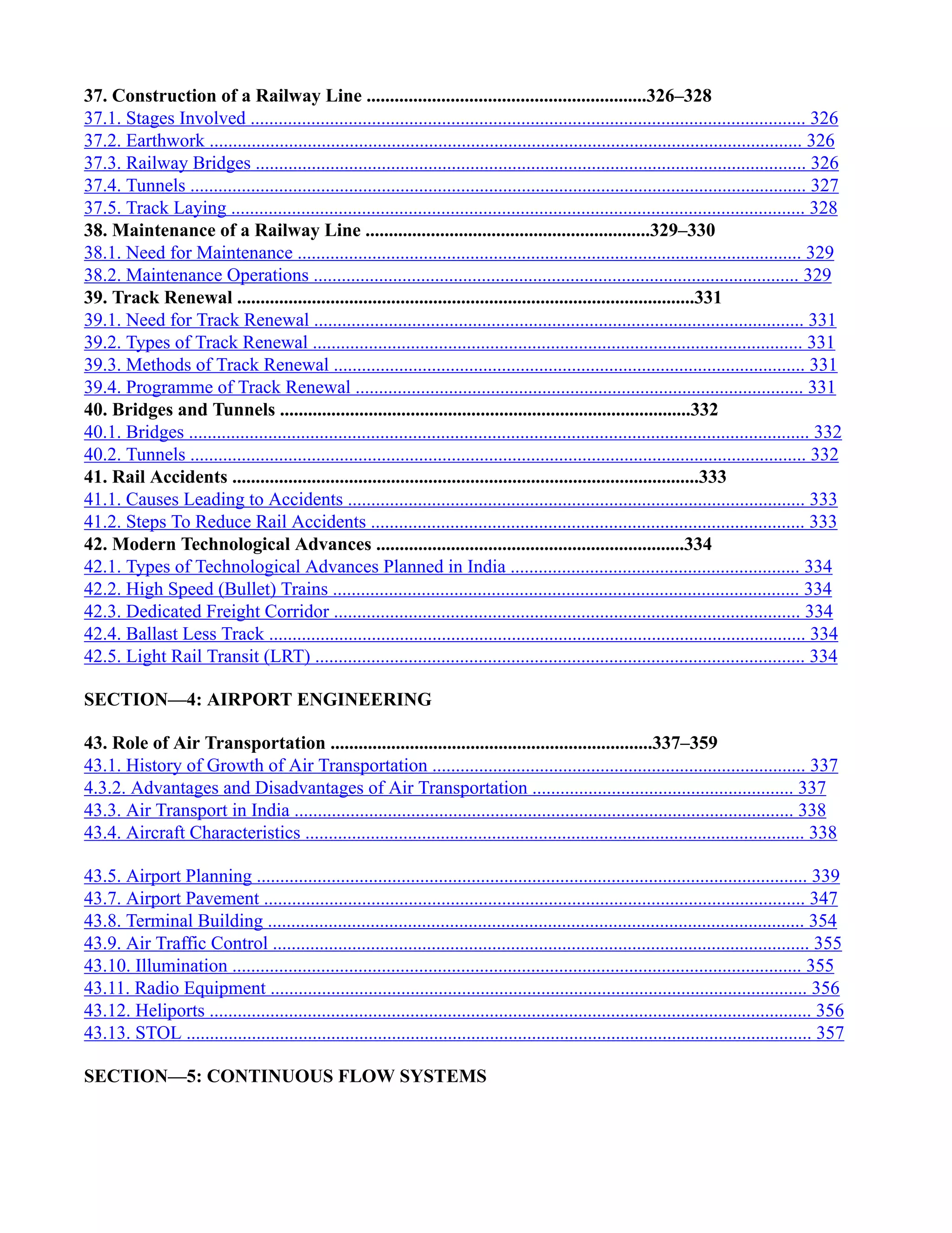 37. Construction of a Railway Line ............................................................326–328
37.1. Stages Involved ....................................................................................................................... 326
37.2. Earthwork ............................................................................................................................... 326
37.3. Railway Bridges ...................................................................................................................... 326
37.4. Tunnels .................................................................................................................................... 327
37.5. Track Laying ........................................................................................................................... 328
38. Maintenance of a Railway Line .............................................................329–330
38.1. Need for Maintenance ............................................................................................................ 329
38.2. Maintenance Operations ........................................................................................................ 329
39. Track Renewal ..................................................................................................331
39.1. Need for Track Renewal ......................................................................................................... 331
39.2. Types of Track Renewal ......................................................................................................... 331
39.3. Methods of Track Renewal ..................................................................................................... 331
39.4. Programme of Track Renewal ................................................................................................ 331
40. Bridges and Tunnels ........................................................................................332
40.1. Bridges ..................................................................................................................................... 332
40.2. Tunnels .................................................................................................................................... 332
41. Rail Accidents ....................................................................................................333
41.1. Causes Leading to Accidents .................................................................................................. 333
41.2. Steps To Reduce Rail Accidents ............................................................................................. 333
42. Modern Technological Advances ..................................................................334
42.1. Types of Technological Advances Planned in India .............................................................. 334
42.2. High Speed (Bullet) Trains .................................................................................................... 334
42.3. Dedicated Freight Corridor .................................................................................................... 334
42.4. Ballast Less Track ................................................................................................................... 334
42.5. Light Rail Transit (LRT) ......................................................................................................... 334
SECTION—4: AIRPORT ENGINEERING
43. Role of Air Transportation .....................................................................337–359
43.1. History of Growth of Air Transportation ................................................................................ 337
4.3.2. Advantages and Disadvantages of Air Transportation ........................................................ 337
43.3. Air Transport in India ........................................................................................................... 338
43.4. Aircraft Characteristics ........................................................................................................... 338
43.5. Airport Planning ...................................................................................................................... 339
43.7. Airport Pavement .................................................................................................................... 347
43.8. Terminal Building ................................................................................................................... 354
43.9. Air Traffic Control ................................................................................................................... 355
43.10. Illumination .......................................................................................................................... 355
43.11. Radio Equipment ................................................................................................................... 356
43.12. Heliports ................................................................................................................................. 356
43.13. STOL ...................................................................................................................................... 357
SECTION—5: CONTINUOUS FLOW SYSTEMS
 