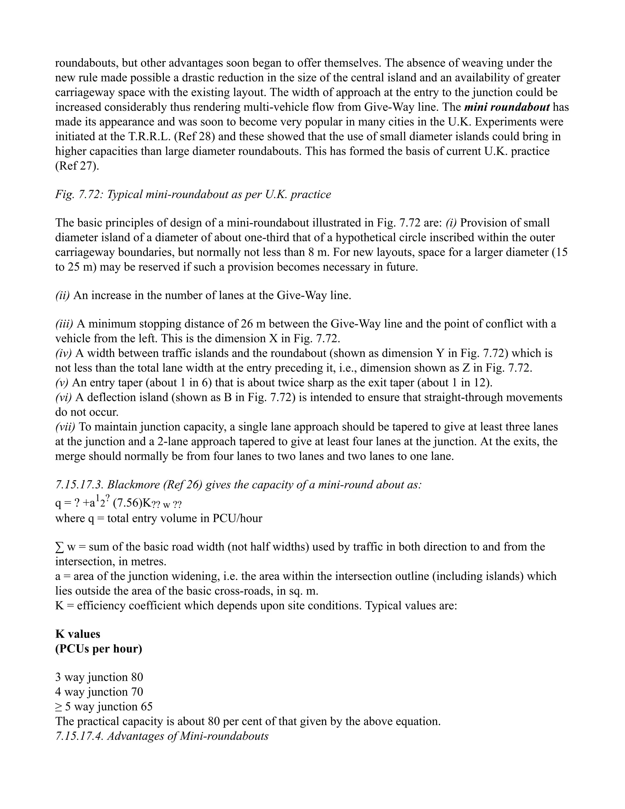 roundabouts, but other advantages soon began to offer themselves. The absence of weaving under the
new rule made possible a drastic reduction in the size of the central island and an availability of greater
carriageway space with the existing layout. The width of approach at the entry to the junction could be
increased considerably thus rendering multi-vehicle flow from Give-Way line. The mini roundabout has
made its appearance and was soon to become very popular in many cities in the U.K. Experiments were
initiated at the T.R.R.L. (Ref 28) and these showed that the use of small diameter islands could bring in
higher capacities than large diameter roundabouts. This has formed the basis of current U.K. practice
(Ref 27).
Fig. 7.72: Typical mini-roundabout as per U.K. practice
The basic principles of design of a mini-roundabout illustrated in Fig. 7.72 are: (i) Provision of small
diameter island of a diameter of about one-third that of a hypothetical circle inscribed within the outer
carriageway boundaries, but normally not less than 8 m. For new layouts, space for a larger diameter (15
to 25 m) may be reserved if such a provision becomes necessary in future.
(ii) An increase in the number of lanes at the Give-Way line.
(iii) A minimum stopping distance of 26 m between the Give-Way line and the point of conflict with a
vehicle from the left. This is the dimension X in Fig. 7.72.
(iv) A width between traffic islands and the roundabout (shown as dimension Y in Fig. 7.72) which is
not less than the total lane width at the entry preceding it, i.e., dimension shown as Z in Fig. 7.72.
(v) An entry taper (about 1 in 6) that is about twice sharp as the exit taper (about 1 in 12).
(vi) A deflection island (shown as B in Fig. 7.72) is intended to ensure that straight-through movements
do not occur.
(vii) To maintain junction capacity, a single lane approach should be tapered to give at least three lanes
at the junction and a 2-lane approach tapered to give at least four lanes at the junction. At the exits, the
merge should normally be from four lanes to two lanes and two lanes to one lane.
7.15.17.3. Blackmore (Ref 26) gives the capacity of a mini-round about as:
q = ? +a1
2
?
(7.56)K?? w ??
where q = total entry volume in PCU/hour
∑ w = sum of the basic road width (not half widths) used by traffic in both direction to and from the
intersection, in metres.
a = area of the junction widening, i.e. the area within the intersection outline (including islands) which
lies outside the area of the basic cross-roads, in sq. m.
K = efficiency coefficient which depends upon site conditions. Typical values are:
K values
(PCUs per hour)
3 way junction 80
4 way junction 70
≥ 5 way junction 65
The practical capacity is about 80 per cent of that given by the above equation.
7.15.17.4. Advantages of Mini-roundabouts
 