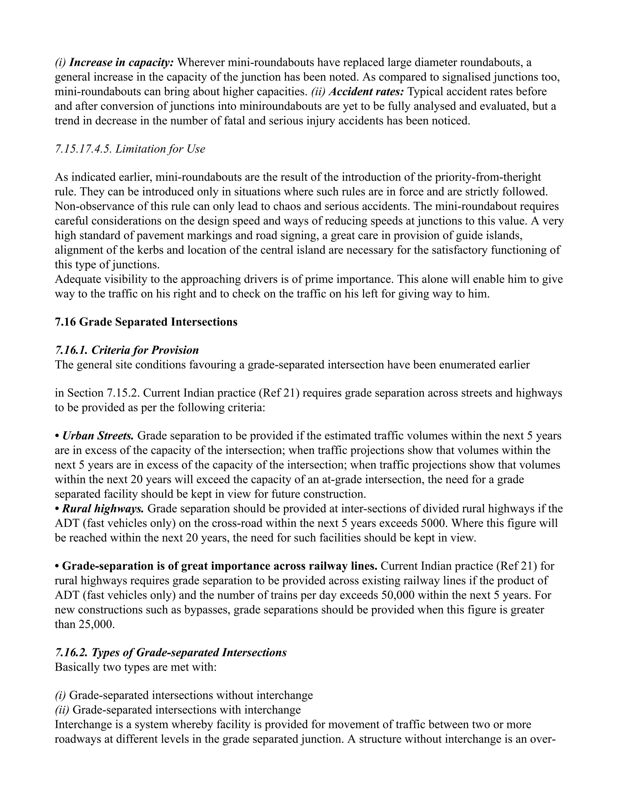 (i) Increase in capacity: Wherever mini-roundabouts have replaced large diameter roundabouts, a
general increase in the capacity of the junction has been noted. As compared to signalised junctions too,
mini-roundabouts can bring about higher capacities. (ii) Accident rates: Typical accident rates before
and after conversion of junctions into miniroundabouts are yet to be fully analysed and evaluated, but a
trend in decrease in the number of fatal and serious injury accidents has been noticed.
7.15.17.4.5. Limitation for Use
As indicated earlier, mini-roundabouts are the result of the introduction of the priority-from-theright
rule. They can be introduced only in situations where such rules are in force and are strictly followed.
Non-observance of this rule can only lead to chaos and serious accidents. The mini-roundabout requires
careful considerations on the design speed and ways of reducing speeds at junctions to this value. A very
high standard of pavement markings and road signing, a great care in provision of guide islands,
alignment of the kerbs and location of the central island are necessary for the satisfactory functioning of
this type of junctions.
Adequate visibility to the approaching drivers is of prime importance. This alone will enable him to give
way to the traffic on his right and to check on the traffic on his left for giving way to him.
7.16 Grade Separated Intersections
7.16.1. Criteria for Provision
The general site conditions favouring a grade-separated intersection have been enumerated earlier
in Section 7.15.2. Current Indian practice (Ref 21) requires grade separation across streets and highways
to be provided as per the following criteria:
• Urban Streets. Grade separation to be provided if the estimated traffic volumes within the next 5 years
are in excess of the capacity of the intersection; when traffic projections show that volumes within the
next 5 years are in excess of the capacity of the intersection; when traffic projections show that volumes
within the next 20 years will exceed the capacity of an at-grade intersection, the need for a grade
separated facility should be kept in view for future construction.
• Rural highways. Grade separation should be provided at inter-sections of divided rural highways if the
ADT (fast vehicles only) on the cross-road within the next 5 years exceeds 5000. Where this figure will
be reached within the next 20 years, the need for such facilities should be kept in view.
• Grade-separation is of great importance across railway lines. Current Indian practice (Ref 21) for
rural highways requires grade separation to be provided across existing railway lines if the product of
ADT (fast vehicles only) and the number of trains per day exceeds 50,000 within the next 5 years. For
new constructions such as bypasses, grade separations should be provided when this figure is greater
than 25,000.
7.16.2. Types of Grade-separated Intersections
Basically two types are met with:
(i) Grade-separated intersections without interchange
(ii) Grade-separated intersections with interchange
Interchange is a system whereby facility is provided for movement of traffic between two or more
roadways at different levels in the grade separated junction. A structure without interchange is an over-
 