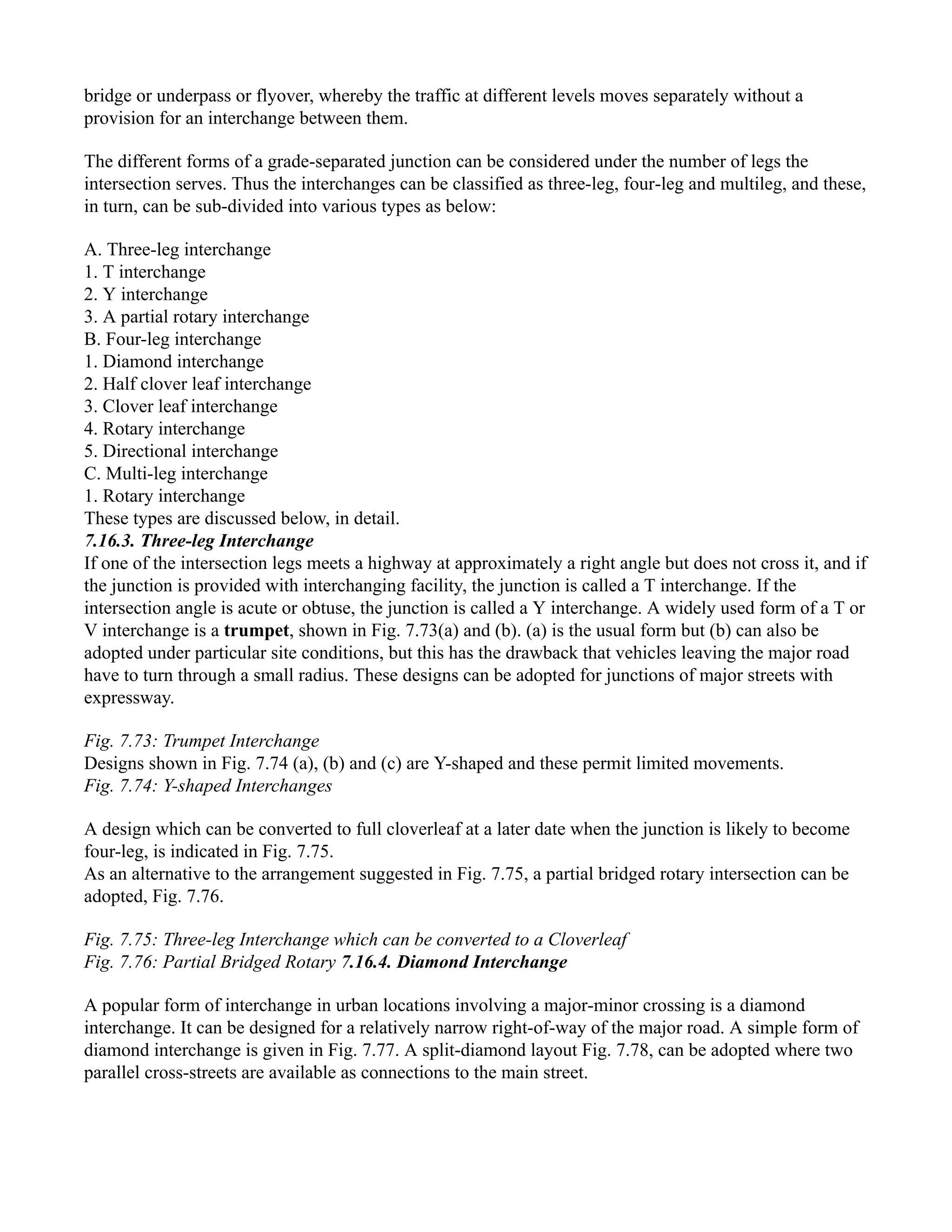 bridge or underpass or flyover, whereby the traffic at different levels moves separately without a
provision for an interchange between them.
The different forms of a grade-separated junction can be considered under the number of legs the
intersection serves. Thus the interchanges can be classified as three-leg, four-leg and multileg, and these,
in turn, can be sub-divided into various types as below:
A. Three-leg interchange
1. T interchange
2. Y interchange
3. A partial rotary interchange
B. Four-leg interchange
1. Diamond interchange
2. Half clover leaf interchange
3. Clover leaf interchange
4. Rotary interchange
5. Directional interchange
C. Multi-leg interchange
1. Rotary interchange
These types are discussed below, in detail.
7.16.3. Three-leg Interchange
If one of the intersection legs meets a highway at approximately a right angle but does not cross it, and if
the junction is provided with interchanging facility, the junction is called a T interchange. If the
intersection angle is acute or obtuse, the junction is called a Y interchange. A widely used form of a T or
V interchange is a trumpet, shown in Fig. 7.73(a) and (b). (a) is the usual form but (b) can also be
adopted under particular site conditions, but this has the drawback that vehicles leaving the major road
have to turn through a small radius. These designs can be adopted for junctions of major streets with
expressway.
Fig. 7.73: Trumpet Interchange
Designs shown in Fig. 7.74 (a), (b) and (c) are Y-shaped and these permit limited movements.
Fig. 7.74: Y-shaped Interchanges
A design which can be converted to full cloverleaf at a later date when the junction is likely to become
four-leg, is indicated in Fig. 7.75.
As an alternative to the arrangement suggested in Fig. 7.75, a partial bridged rotary intersection can be
adopted, Fig. 7.76.
Fig. 7.75: Three-leg Interchange which can be converted to a Cloverleaf
Fig. 7.76: Partial Bridged Rotary 7.16.4. Diamond Interchange
A popular form of interchange in urban locations involving a major-minor crossing is a diamond
interchange. It can be designed for a relatively narrow right-of-way of the major road. A simple form of
diamond interchange is given in Fig. 7.77. A split-diamond layout Fig. 7.78, can be adopted where two
parallel cross-streets are available as connections to the main street.
 