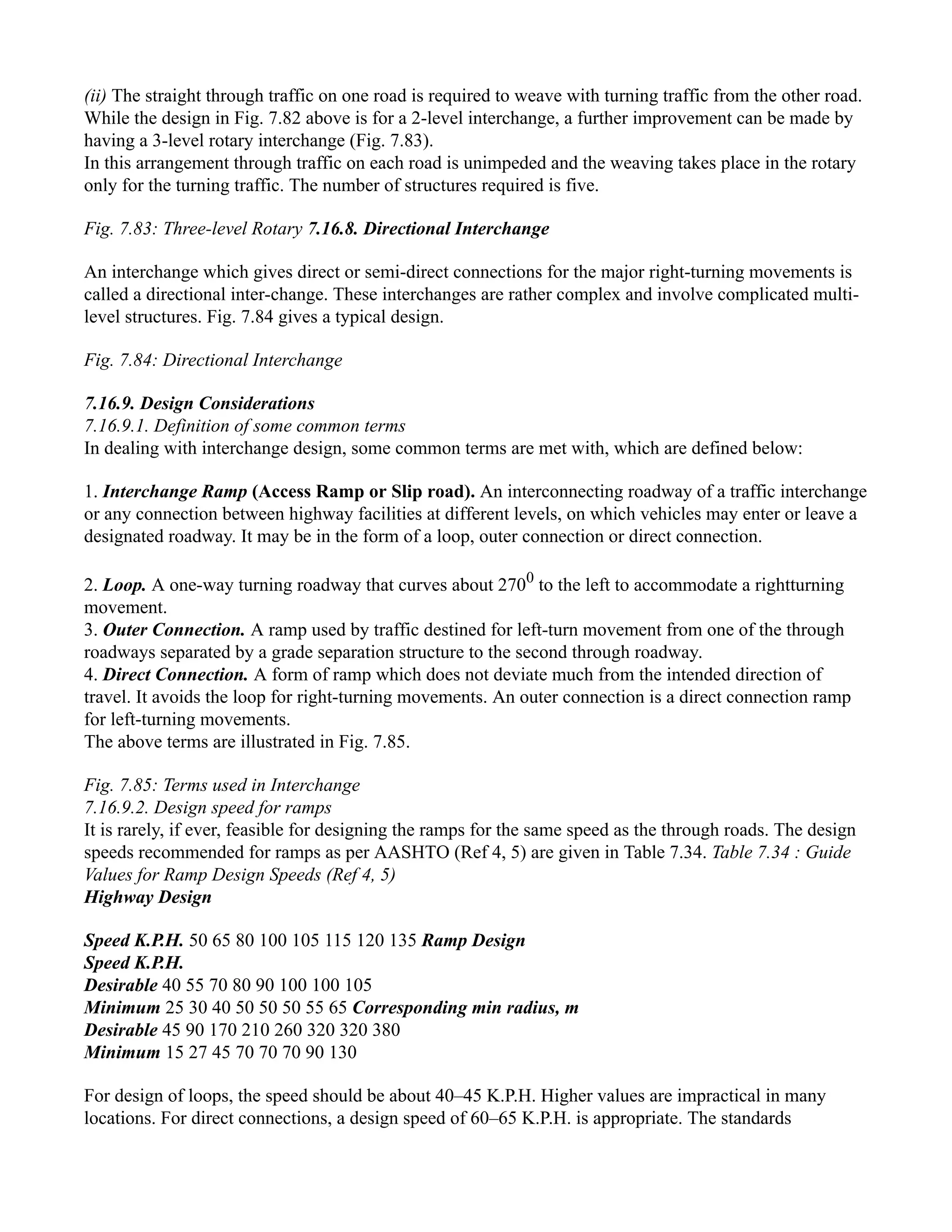 (ii) The straight through traffic on one road is required to weave with turning traffic from the other road.
While the design in Fig. 7.82 above is for a 2-level interchange, a further improvement can be made by
having a 3-level rotary interchange (Fig. 7.83).
In this arrangement through traffic on each road is unimpeded and the weaving takes place in the rotary
only for the turning traffic. The number of structures required is five.
Fig. 7.83: Three-level Rotary 7.16.8. Directional Interchange
An interchange which gives direct or semi-direct connections for the major right-turning movements is
called a directional inter-change. These interchanges are rather complex and involve complicated multi-
level structures. Fig. 7.84 gives a typical design.
Fig. 7.84: Directional Interchange
7.16.9. Design Considerations
7.16.9.1. Definition of some common terms
In dealing with interchange design, some common terms are met with, which are defined below:
1. Interchange Ramp (Access Ramp or Slip road). An interconnecting roadway of a traffic interchange
or any connection between highway facilities at different levels, on which vehicles may enter or leave a
designated roadway. It may be in the form of a loop, outer connection or direct connection.
2. Loop. A one-way turning roadway that curves about 2700
to the left to accommodate a rightturning
movement.
3. Outer Connection. A ramp used by traffic destined for left-turn movement from one of the through
roadways separated by a grade separation structure to the second through roadway.
4. Direct Connection. A form of ramp which does not deviate much from the intended direction of
travel. It avoids the loop for right-turning movements. An outer connection is a direct connection ramp
for left-turning movements.
The above terms are illustrated in Fig. 7.85.
Fig. 7.85: Terms used in Interchange
7.16.9.2. Design speed for ramps
It is rarely, if ever, feasible for designing the ramps for the same speed as the through roads. The design
speeds recommended for ramps as per AASHTO (Ref 4, 5) are given in Table 7.34. Table 7.34 : Guide
Values for Ramp Design Speeds (Ref 4, 5)
Highway Design
Speed K.P.H. 50 65 80 100 105 115 120 135 Ramp Design
Speed K.P.H.
Desirable 40 55 70 80 90 100 100 105
Minimum 25 30 40 50 50 50 55 65 Corresponding min radius, m
Desirable 45 90 170 210 260 320 320 380
Minimum 15 27 45 70 70 70 90 130
For design of loops, the speed should be about 40–45 K.P.H. Higher values are impractical in many
locations. For direct connections, a design speed of 60–65 K.P.H. is appropriate. The standards
 