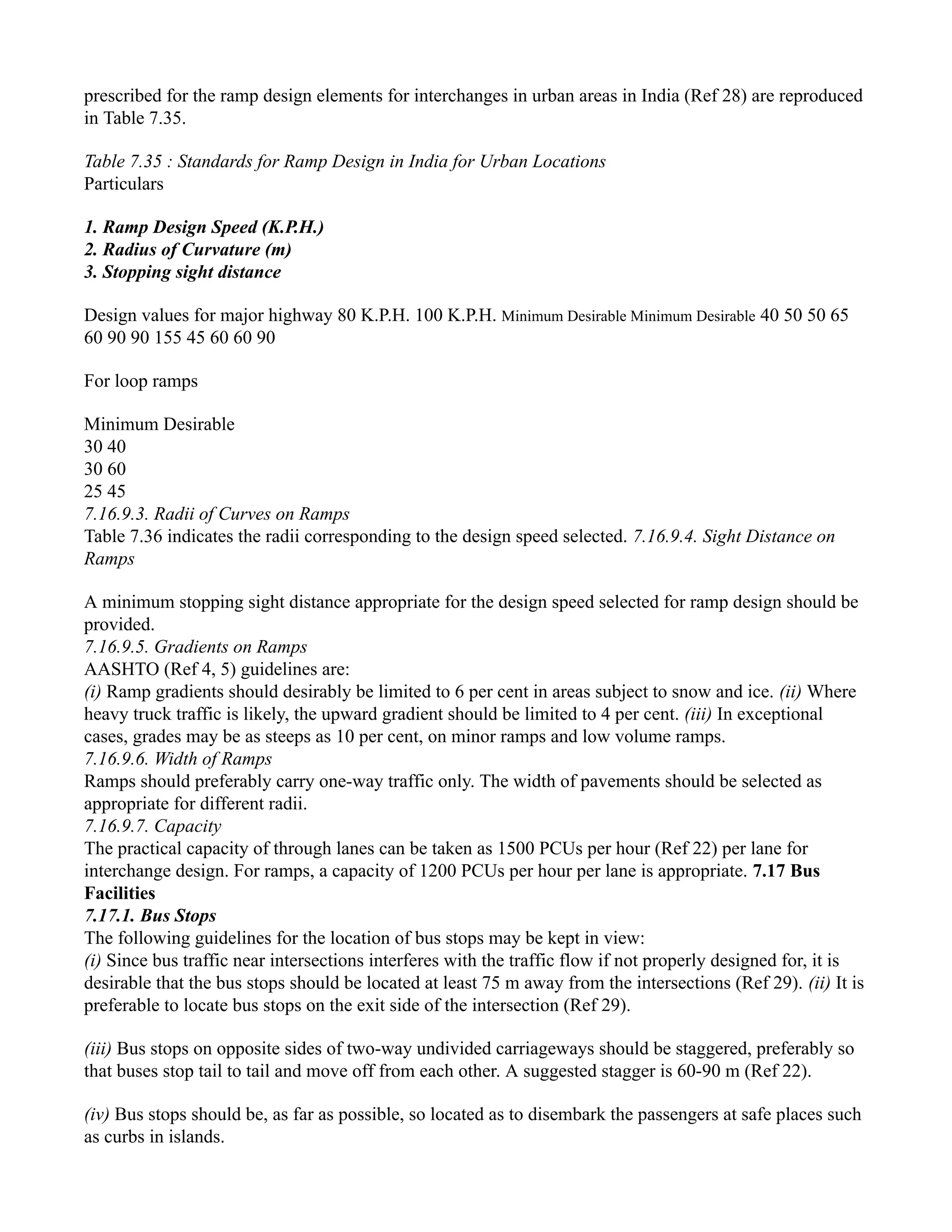 prescribed for the ramp design elements for interchanges in urban areas in India (Ref 28) are reproduced
in Table 7.35.
Table 7.35 : Standards for Ramp Design in India for Urban Locations
Particulars
1. Ramp Design Speed (K.P.H.)
2. Radius of Curvature (m)
3. Stopping sight distance
Design values for major highway 80 K.P.H. 100 K.P.H. Minimum Desirable Minimum Desirable 40 50 50 65
60 90 90 155 45 60 60 90
For loop ramps
Minimum Desirable
30 40
30 60
25 45
7.16.9.3. Radii of Curves on Ramps
Table 7.36 indicates the radii corresponding to the design speed selected. 7.16.9.4. Sight Distance on
Ramps
A minimum stopping sight distance appropriate for the design speed selected for ramp design should be
provided.
7.16.9.5. Gradients on Ramps
AASHTO (Ref 4, 5) guidelines are:
(i) Ramp gradients should desirably be limited to 6 per cent in areas subject to snow and ice. (ii) Where
heavy truck traffic is likely, the upward gradient should be limited to 4 per cent. (iii) In exceptional
cases, grades may be as steeps as 10 per cent, on minor ramps and low volume ramps.
7.16.9.6. Width of Ramps
Ramps should preferably carry one-way traffic only. The width of pavements should be selected as
appropriate for different radii.
7.16.9.7. Capacity
The practical capacity of through lanes can be taken as 1500 PCUs per hour (Ref 22) per lane for
interchange design. For ramps, a capacity of 1200 PCUs per hour per lane is appropriate. 7.17 Bus
Facilities
7.17.1. Bus Stops
The following guidelines for the location of bus stops may be kept in view:
(i) Since bus traffic near intersections interferes with the traffic flow if not properly designed for, it is
desirable that the bus stops should be located at least 75 m away from the intersections (Ref 29). (ii) It is
preferable to locate bus stops on the exit side of the intersection (Ref 29).
(iii) Bus stops on opposite sides of two-way undivided carriageways should be staggered, preferably so
that buses stop tail to tail and move off from each other. A suggested stagger is 60-90 m (Ref 22).
(iv) Bus stops should be, as far as possible, so located as to disembark the passengers at safe places such
as curbs in islands.
 