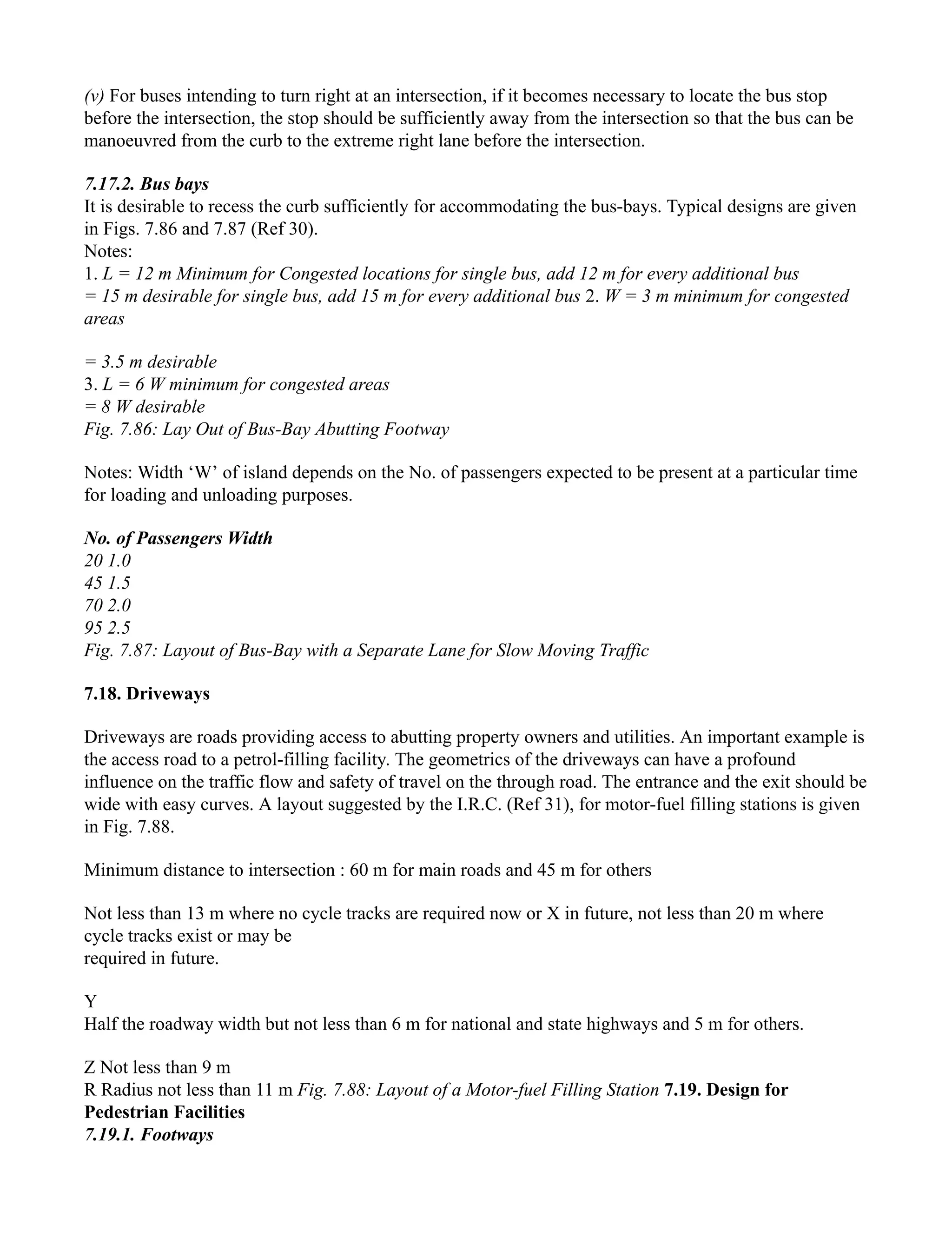 (v) For buses intending to turn right at an intersection, if it becomes necessary to locate the bus stop
before the intersection, the stop should be sufficiently away from the intersection so that the bus can be
manoeuvred from the curb to the extreme right lane before the intersection.
7.17.2. Bus bays
It is desirable to recess the curb sufficiently for accommodating the bus-bays. Typical designs are given
in Figs. 7.86 and 7.87 (Ref 30).
Notes:
1. L = 12 m Minimum for Congested locations for single bus, add 12 m for every additional bus
= 15 m desirable for single bus, add 15 m for every additional bus 2. W = 3 m minimum for congested
areas
= 3.5 m desirable
3. L = 6 W minimum for congested areas
= 8 W desirable
Fig. 7.86: Lay Out of Bus-Bay Abutting Footway
Notes: Width ‘W’ of island depends on the No. of passengers expected to be present at a particular time
for loading and unloading purposes.
No. of Passengers Width
20 1.0
45 1.5
70 2.0
95 2.5
Fig. 7.87: Layout of Bus-Bay with a Separate Lane for Slow Moving Traffic
7.18. Driveways
Driveways are roads providing access to abutting property owners and utilities. An important example is
the access road to a petrol-filling facility. The geometrics of the driveways can have a profound
influence on the traffic flow and safety of travel on the through road. The entrance and the exit should be
wide with easy curves. A layout suggested by the I.R.C. (Ref 31), for motor-fuel filling stations is given
in Fig. 7.88.
Minimum distance to intersection : 60 m for main roads and 45 m for others
Not less than 13 m where no cycle tracks are required now or X in future, not less than 20 m where
cycle tracks exist or may be
required in future.
Y
Half the roadway width but not less than 6 m for national and state highways and 5 m for others.
Z Not less than 9 m
R Radius not less than 11 m Fig. 7.88: Layout of a Motor-fuel Filling Station 7.19. Design for
Pedestrian Facilities
7.19.1. Footways
 