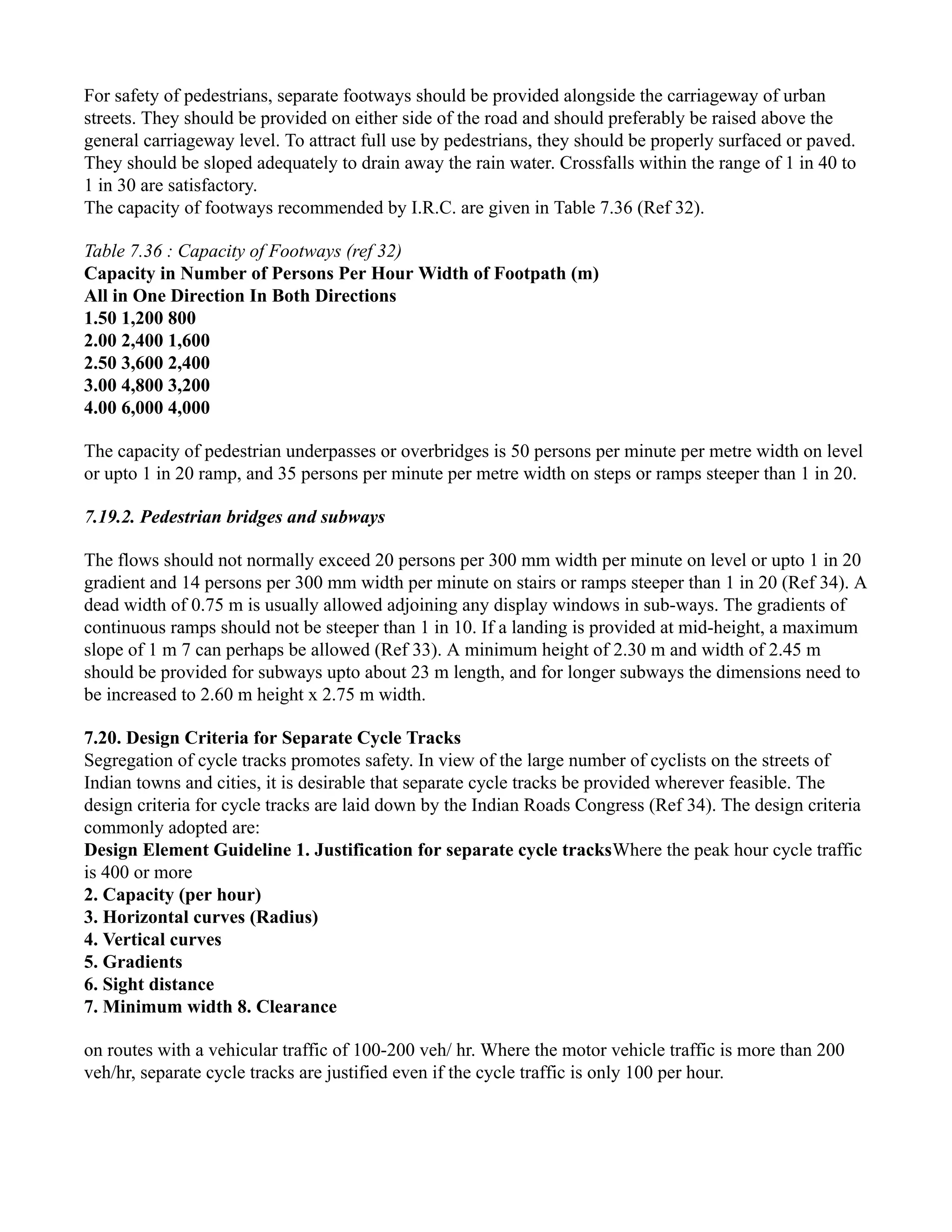 For safety of pedestrians, separate footways should be provided alongside the carriageway of urban
streets. They should be provided on either side of the road and should preferably be raised above the
general carriageway level. To attract full use by pedestrians, they should be properly surfaced or paved.
They should be sloped adequately to drain away the rain water. Crossfalls within the range of 1 in 40 to
1 in 30 are satisfactory.
The capacity of footways recommended by I.R.C. are given in Table 7.36 (Ref 32).
Table 7.36 : Capacity of Footways (ref 32)
Capacity in Number of Persons Per Hour Width of Footpath (m)
All in One Direction In Both Directions
1.50 1,200 800
2.00 2,400 1,600
2.50 3,600 2,400
3.00 4,800 3,200
4.00 6,000 4,000
The capacity of pedestrian underpasses or overbridges is 50 persons per minute per metre width on level
or upto 1 in 20 ramp, and 35 persons per minute per metre width on steps or ramps steeper than 1 in 20.
7.19.2. Pedestrian bridges and subways
The flows should not normally exceed 20 persons per 300 mm width per minute on level or upto 1 in 20
gradient and 14 persons per 300 mm width per minute on stairs or ramps steeper than 1 in 20 (Ref 34). A
dead width of 0.75 m is usually allowed adjoining any display windows in sub-ways. The gradients of
continuous ramps should not be steeper than 1 in 10. If a landing is provided at mid-height, a maximum
slope of 1 m 7 can perhaps be allowed (Ref 33). A minimum height of 2.30 m and width of 2.45 m
should be provided for subways upto about 23 m length, and for longer subways the dimensions need to
be increased to 2.60 m height x 2.75 m width.
7.20. Design Criteria for Separate Cycle Tracks
Segregation of cycle tracks promotes safety. In view of the large number of cyclists on the streets of
Indian towns and cities, it is desirable that separate cycle tracks be provided wherever feasible. The
design criteria for cycle tracks are laid down by the Indian Roads Congress (Ref 34). The design criteria
commonly adopted are:
Design Element Guideline 1. Justification for separate cycle tracksWhere the peak hour cycle traffic
is 400 or more
2. Capacity (per hour)
3. Horizontal curves (Radius)
4. Vertical curves
5. Gradients
6. Sight distance
7. Minimum width 8. Clearance
on routes with a vehicular traffic of 100-200 veh/ hr. Where the motor vehicle traffic is more than 200
veh/hr, separate cycle tracks are justified even if the cycle traffic is only 100 per hour.
 
