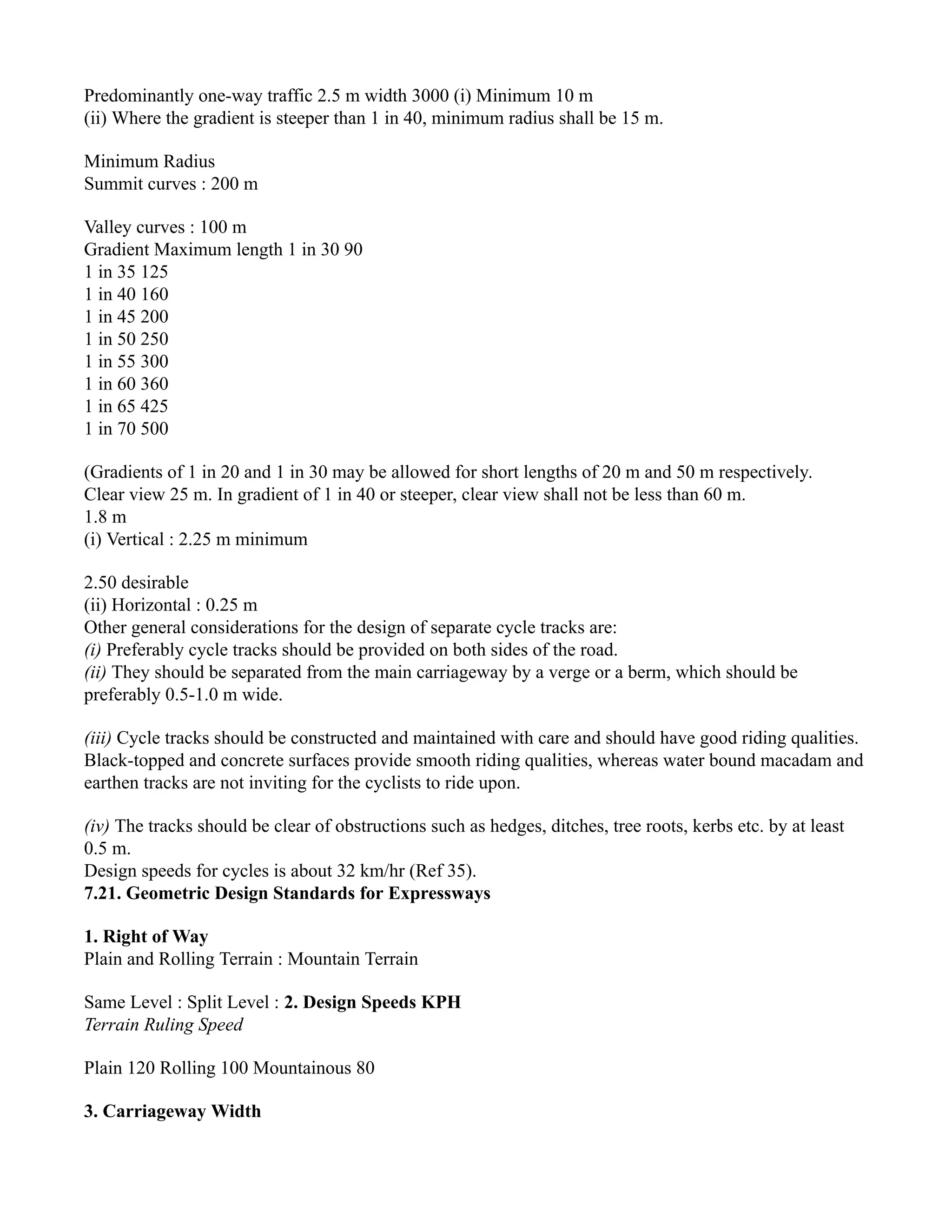Predominantly one-way traffic 2.5 m width 3000 (i) Minimum 10 m
(ii) Where the gradient is steeper than 1 in 40, minimum radius shall be 15 m.
Minimum Radius
Summit curves : 200 m
Valley curves : 100 m
Gradient Maximum length 1 in 30 90
1 in 35 125
1 in 40 160
1 in 45 200
1 in 50 250
1 in 55 300
1 in 60 360
1 in 65 425
1 in 70 500
(Gradients of 1 in 20 and 1 in 30 may be allowed for short lengths of 20 m and 50 m respectively.
Clear view 25 m. In gradient of 1 in 40 or steeper, clear view shall not be less than 60 m.
1.8 m
(i) Vertical : 2.25 m minimum
2.50 desirable
(ii) Horizontal : 0.25 m
Other general considerations for the design of separate cycle tracks are:
(i) Preferably cycle tracks should be provided on both sides of the road.
(ii) They should be separated from the main carriageway by a verge or a berm, which should be
preferably 0.5-1.0 m wide.
(iii) Cycle tracks should be constructed and maintained with care and should have good riding qualities.
Black-topped and concrete surfaces provide smooth riding qualities, whereas water bound macadam and
earthen tracks are not inviting for the cyclists to ride upon.
(iv) The tracks should be clear of obstructions such as hedges, ditches, tree roots, kerbs etc. by at least
0.5 m.
Design speeds for cycles is about 32 km/hr (Ref 35).
7.21. Geometric Design Standards for Expressways
1. Right of Way
Plain and Rolling Terrain : Mountain Terrain
Same Level : Split Level : 2. Design Speeds KPH
Terrain Ruling Speed
Plain 120 Rolling 100 Mountainous 80
3. Carriageway Width
 