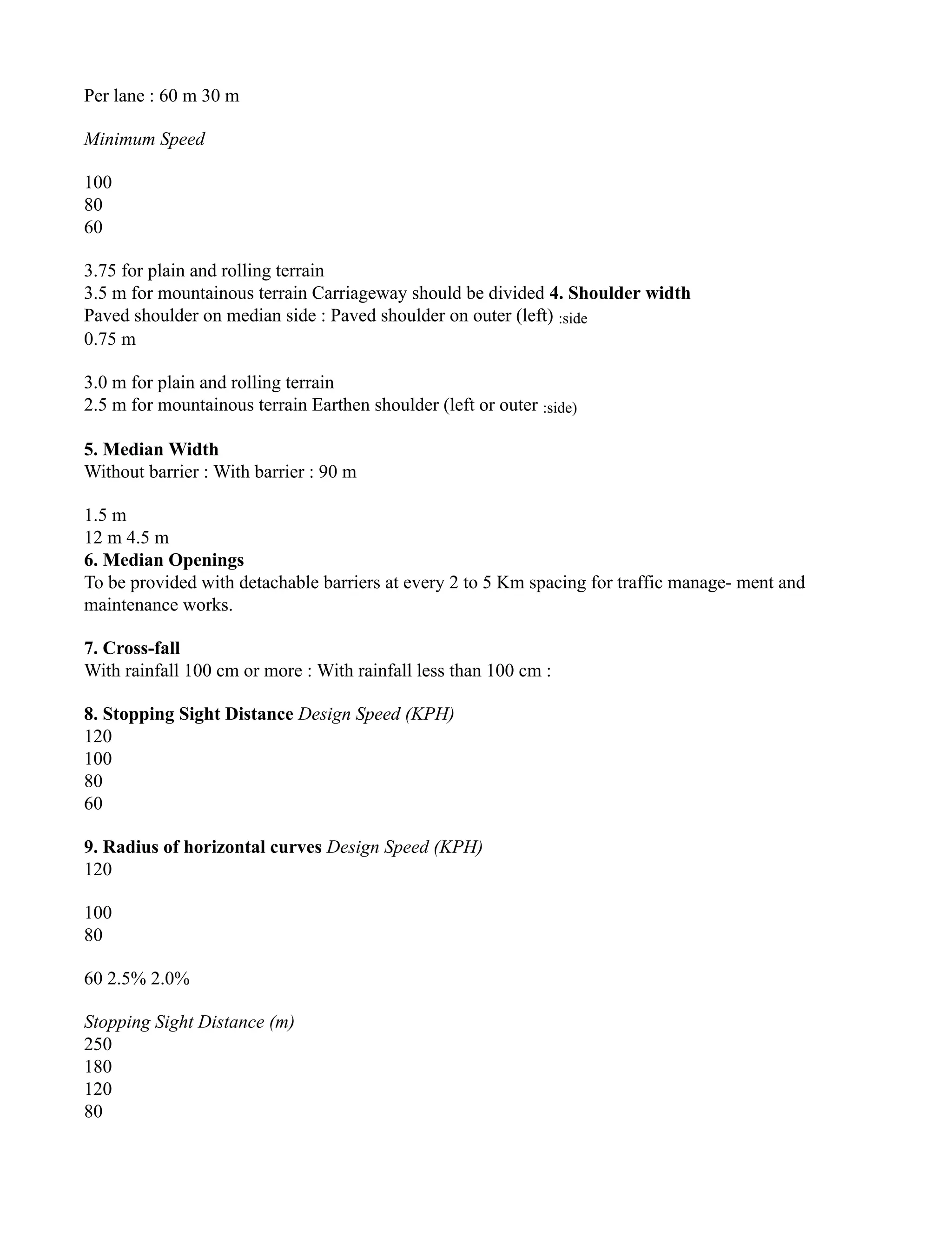 Per lane : 60 m 30 m
Minimum Speed
100
80
60
3.75 for plain and rolling terrain
3.5 m for mountainous terrain Carriageway should be divided 4. Shoulder width
Paved shoulder on median side : Paved shoulder on outer (left) :side
0.75 m
3.0 m for plain and rolling terrain
2.5 m for mountainous terrain Earthen shoulder (left or outer :side)
5. Median Width
Without barrier : With barrier : 90 m
1.5 m
12 m 4.5 m
6. Median Openings
To be provided with detachable barriers at every 2 to 5 Km spacing for traffic manage- ment and
maintenance works.
7. Cross-fall
With rainfall 100 cm or more : With rainfall less than 100 cm :
8. Stopping Sight Distance Design Speed (KPH)
120
100
80
60
9. Radius of horizontal curves Design Speed (KPH)
120
100
80
60 2.5% 2.0%
Stopping Sight Distance (m)
250
180
120
80
 