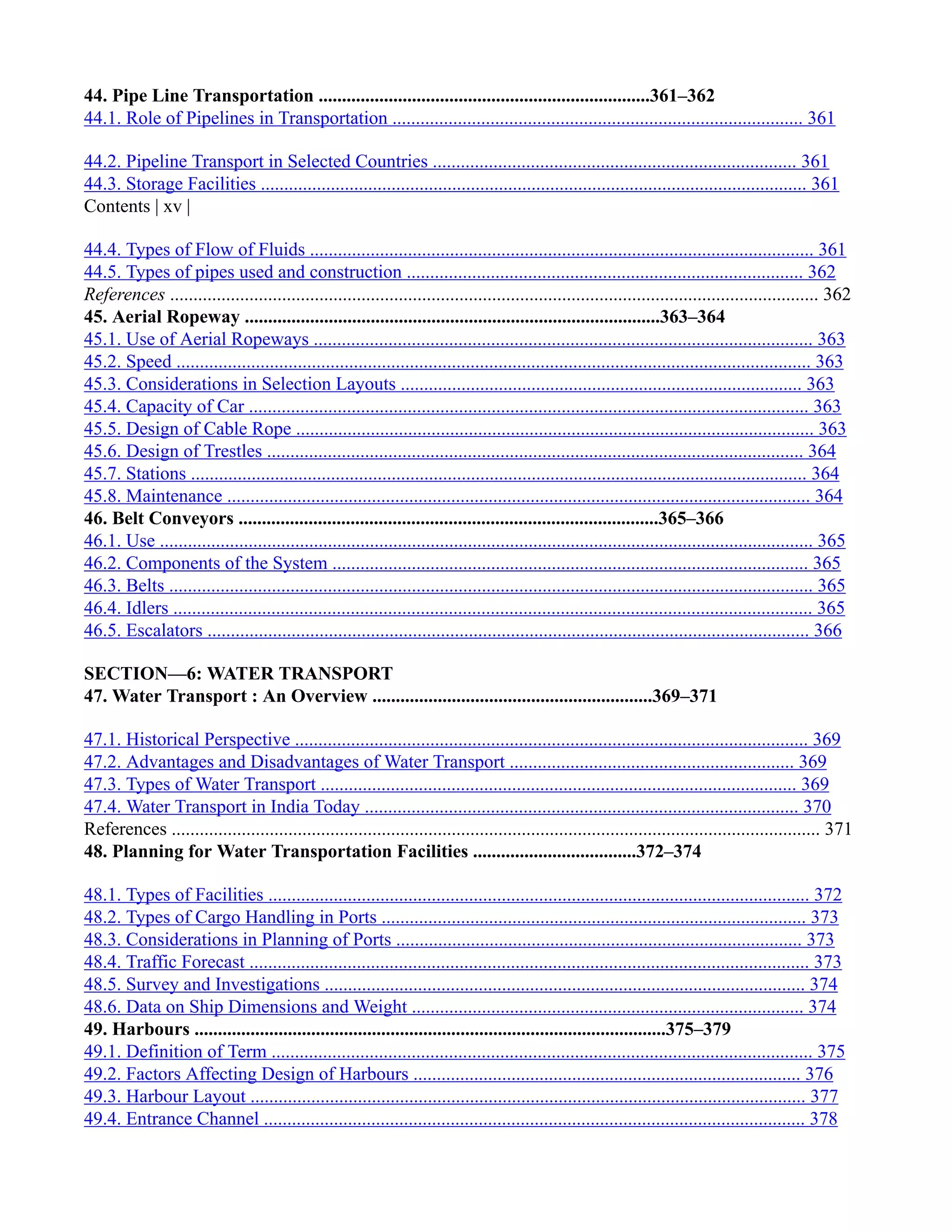 44. Pipe Line Transportation .......................................................................361–362
44.1. Role of Pipelines in Transportation ........................................................................................ 361
44.2. Pipeline Transport in Selected Countries .............................................................................. 361
44.3. Storage Facilities ..................................................................................................................... 361
Contents | xv |
44.4. Types of Flow of Fluids ............................................................................................................ 361
44.5. Types of pipes used and construction ..................................................................................... 362
References ........................................................................................................................................... 362
45. Aerial Ropeway .........................................................................................363–364
45.1. Use of Aerial Ropeways ........................................................................................................... 363
45.2. Speed ........................................................................................................................................ 363
45.3. Considerations in Selection Layouts ...................................................................................... 363
45.4. Capacity of Car ........................................................................................................................ 363
45.5. Design of Cable Rope ............................................................................................................... 363
45.6. Design of Trestles ................................................................................................................... 364
45.7. Stations .................................................................................................................................... 364
45.8. Maintenance ............................................................................................................................. 364
46. Belt Conveyors ..........................................................................................365–366
46.1. Use ............................................................................................................................................ 365
46.2. Components of the System ...................................................................................................... 365
46.3. Belts .......................................................................................................................................... 365
46.4. Idlers ......................................................................................................................................... 365
46.5. Escalators ................................................................................................................................. 366
SECTION—6: WATER TRANSPORT
47. Water Transport : An Overview ............................................................369–371
47.1. Historical Perspective .............................................................................................................. 369
47.2. Advantages and Disadvantages of Water Transport ............................................................. 369
47.3. Types of Water Transport ...................................................................................................... 369
47.4. Water Transport in India Today ............................................................................................. 370
References ........................................................................................................................................... 371
48. Planning for Water Transportation Facilities ...................................372–374
48.1. Types of Facilities .................................................................................................................... 372
48.2. Types of Cargo Handling in Ports ........................................................................................... 373
48.3. Considerations in Planning of Ports ....................................................................................... 373
48.4. Traffic Forecast ........................................................................................................................ 373
48.5. Survey and Investigations ....................................................................................................... 374
48.6. Data on Ship Dimensions and Weight .................................................................................... 374
49. Harbours .....................................................................................................375–379
49.1. Definition of Term .................................................................................................................... 375
49.2. Factors Affecting Design of Harbours ................................................................................... 376
49.3. Harbour Layout ....................................................................................................................... 377
49.4. Entrance Channel .................................................................................................................... 378
 