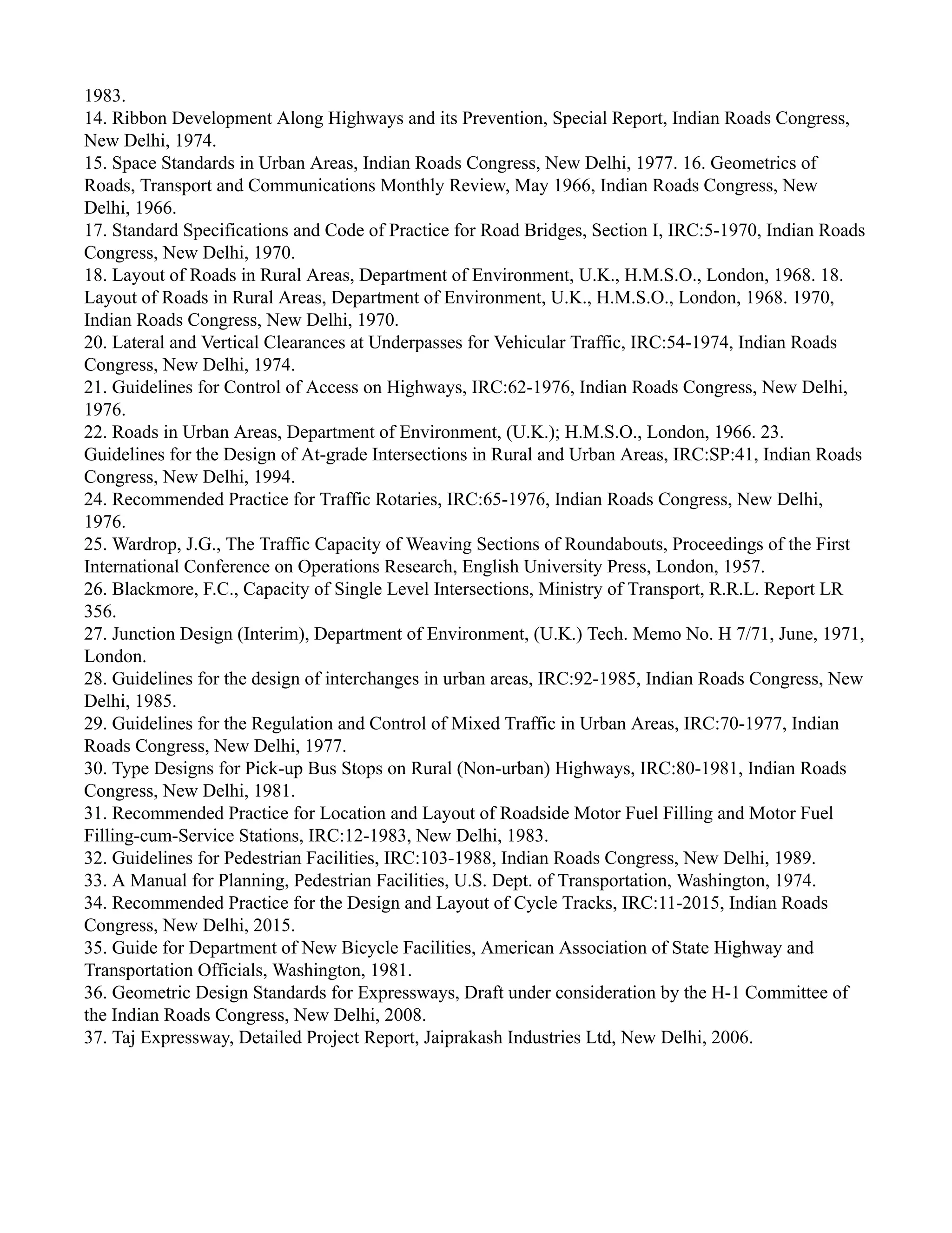 1983.
14. Ribbon Development Along Highways and its Prevention, Special Report, Indian Roads Congress,
New Delhi, 1974.
15. Space Standards in Urban Areas, Indian Roads Congress, New Delhi, 1977. 16. Geometrics of
Roads, Transport and Communications Monthly Review, May 1966, Indian Roads Congress, New
Delhi, 1966.
17. Standard Specifications and Code of Practice for Road Bridges, Section I, IRC:5-1970, Indian Roads
Congress, New Delhi, 1970.
18. Layout of Roads in Rural Areas, Department of Environment, U.K., H.M.S.O., London, 1968. 18.
Layout of Roads in Rural Areas, Department of Environment, U.K., H.M.S.O., London, 1968. 1970,
Indian Roads Congress, New Delhi, 1970.
20. Lateral and Vertical Clearances at Underpasses for Vehicular Traffic, IRC:54-1974, Indian Roads
Congress, New Delhi, 1974.
21. Guidelines for Control of Access on Highways, IRC:62-1976, Indian Roads Congress, New Delhi,
1976.
22. Roads in Urban Areas, Department of Environment, (U.K.); H.M.S.O., London, 1966. 23.
Guidelines for the Design of At-grade Intersections in Rural and Urban Areas, IRC:SP:41, Indian Roads
Congress, New Delhi, 1994.
24. Recommended Practice for Traffic Rotaries, IRC:65-1976, Indian Roads Congress, New Delhi,
1976.
25. Wardrop, J.G., The Traffic Capacity of Weaving Sections of Roundabouts, Proceedings of the First
International Conference on Operations Research, English University Press, London, 1957.
26. Blackmore, F.C., Capacity of Single Level Intersections, Ministry of Transport, R.R.L. Report LR
356.
27. Junction Design (Interim), Department of Environment, (U.K.) Tech. Memo No. H 7/71, June, 1971,
London.
28. Guidelines for the design of interchanges in urban areas, IRC:92-1985, Indian Roads Congress, New
Delhi, 1985.
29. Guidelines for the Regulation and Control of Mixed Traffic in Urban Areas, IRC:70-1977, Indian
Roads Congress, New Delhi, 1977.
30. Type Designs for Pick-up Bus Stops on Rural (Non-urban) Highways, IRC:80-1981, Indian Roads
Congress, New Delhi, 1981.
31. Recommended Practice for Location and Layout of Roadside Motor Fuel Filling and Motor Fuel
Filling-cum-Service Stations, IRC:12-1983, New Delhi, 1983.
32. Guidelines for Pedestrian Facilities, IRC:103-1988, Indian Roads Congress, New Delhi, 1989.
33. A Manual for Planning, Pedestrian Facilities, U.S. Dept. of Transportation, Washington, 1974.
34. Recommended Practice for the Design and Layout of Cycle Tracks, IRC:11-2015, Indian Roads
Congress, New Delhi, 2015.
35. Guide for Department of New Bicycle Facilities, American Association of State Highway and
Transportation Officials, Washington, 1981.
36. Geometric Design Standards for Expressways, Draft under consideration by the H-1 Committee of
the Indian Roads Congress, New Delhi, 2008.
37. Taj Expressway, Detailed Project Report, Jaiprakash Industries Ltd, New Delhi, 2006.
 