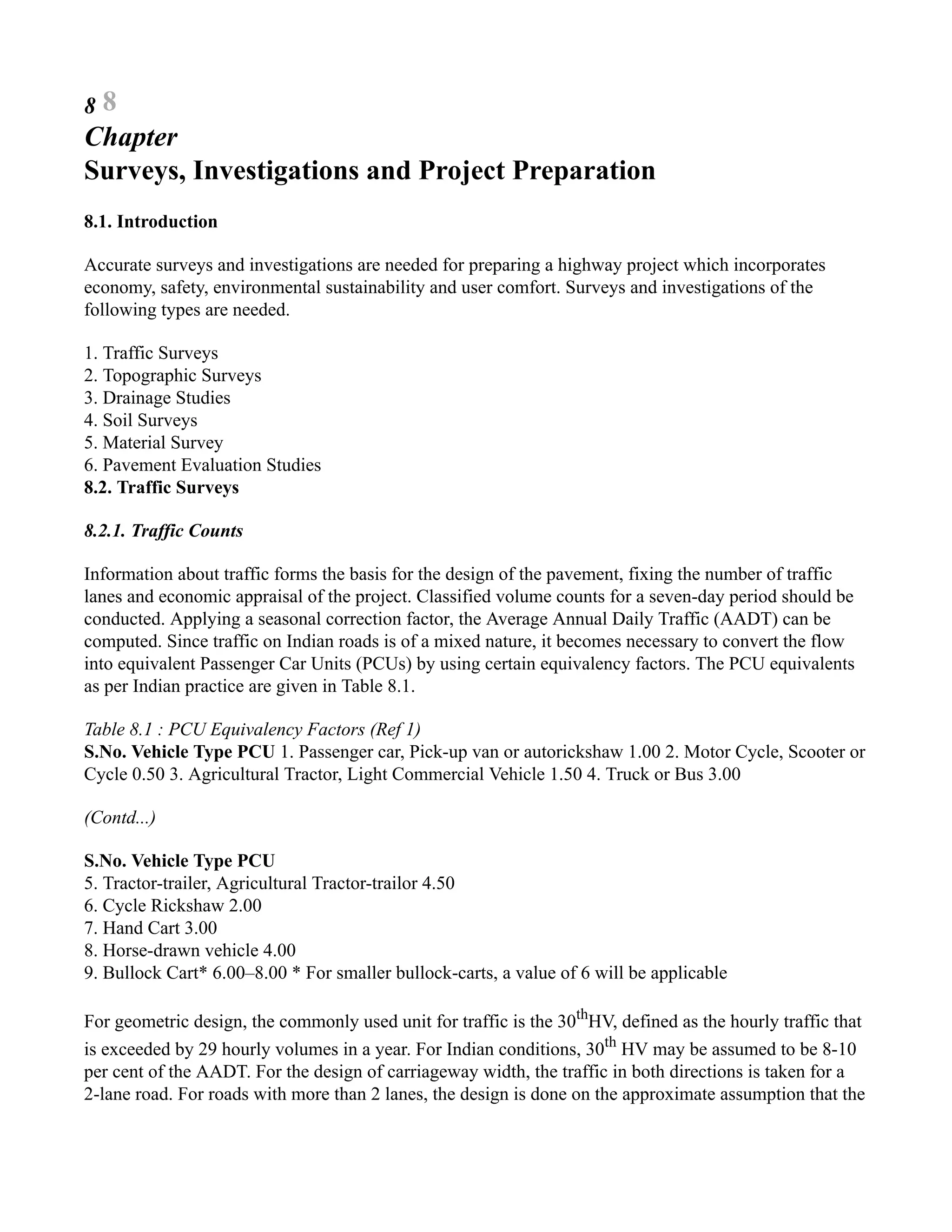 8 8
Chapter
Surveys, Investigations and Project Preparation
8.1. Introduction
Accurate surveys and investigations are needed for preparing a highway project which incorporates
economy, safety, environmental sustainability and user comfort. Surveys and investigations of the
following types are needed.
1. Traffic Surveys
2. Topographic Surveys
3. Drainage Studies
4. Soil Surveys
5. Material Survey
6. Pavement Evaluation Studies
8.2. Traffic Surveys
8.2.1. Traffic Counts
Information about traffic forms the basis for the design of the pavement, fixing the number of traffic
lanes and economic appraisal of the project. Classified volume counts for a seven-day period should be
conducted. Applying a seasonal correction factor, the Average Annual Daily Traffic (AADT) can be
computed. Since traffic on Indian roads is of a mixed nature, it becomes necessary to convert the flow
into equivalent Passenger Car Units (PCUs) by using certain equivalency factors. The PCU equivalents
as per Indian practice are given in Table 8.1.
Table 8.1 : PCU Equivalency Factors (Ref 1)
S.No. Vehicle Type PCU 1. Passenger car, Pick-up van or autorickshaw 1.00 2. Motor Cycle, Scooter or
Cycle 0.50 3. Agricultural Tractor, Light Commercial Vehicle 1.50 4. Truck or Bus 3.00
(Contd...)
S.No. Vehicle Type PCU
5. Tractor-trailer, Agricultural Tractor-trailor 4.50
6. Cycle Rickshaw 2.00
7. Hand Cart 3.00
8. Horse-drawn vehicle 4.00
9. Bullock Cart* 6.00–8.00 * For smaller bullock-carts, a value of 6 will be applicable
For geometric design, the commonly used unit for traffic is the 30th
HV, defined as the hourly traffic that
is exceeded by 29 hourly volumes in a year. For Indian conditions, 30th
HV may be assumed to be 8-10
per cent of the AADT. For the design of carriageway width, the traffic in both directions is taken for a
2-lane road. For roads with more than 2 lanes, the design is done on the approximate assumption that the
 