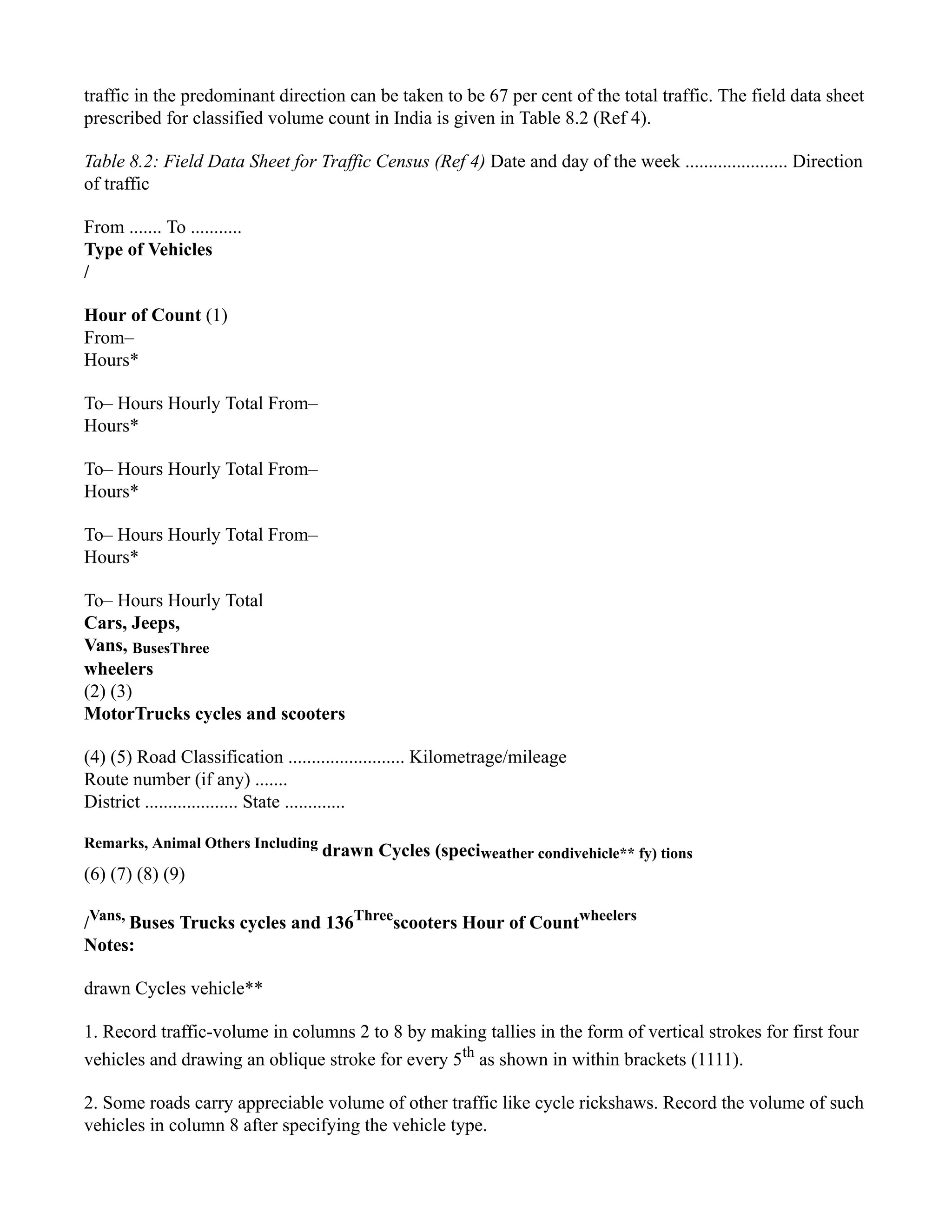 traffic in the predominant direction can be taken to be 67 per cent of the total traffic. The field data sheet
prescribed for classified volume count in India is given in Table 8.2 (Ref 4).
Table 8.2: Field Data Sheet for Traffic Census (Ref 4) Date and day of the week ...................... Direction
of traffic
From ....... To ...........
Type of Vehicles
/
Hour of Count (1)
From–
Hours*
To– Hours Hourly Total From–
Hours*
To– Hours Hourly Total From–
Hours*
To– Hours Hourly Total From–
Hours*
To– Hours Hourly Total
Cars, Jeeps,
Vans, BusesThree
wheelers
(2) (3)
MotorTrucks cycles and scooters
(4) (5) Road Classification ......................... Kilometrage/mileage
Route number (if any) .......
District .................... State .............
Remarks, Animal Others Including
drawn Cycles (speciweather condivehicle** fy) tions
(6) (7) (8) (9)
/Vans,
Buses Trucks cycles and 136Three
scooters Hour of Countwheelers
Notes:
drawn Cycles vehicle**
1. Record traffic-volume in columns 2 to 8 by making tallies in the form of vertical strokes for first four
vehicles and drawing an oblique stroke for every 5th
as shown in within brackets (1111).
2. Some roads carry appreciable volume of other traffic like cycle rickshaws. Record the volume of such
vehicles in column 8 after specifying the vehicle type.
 
