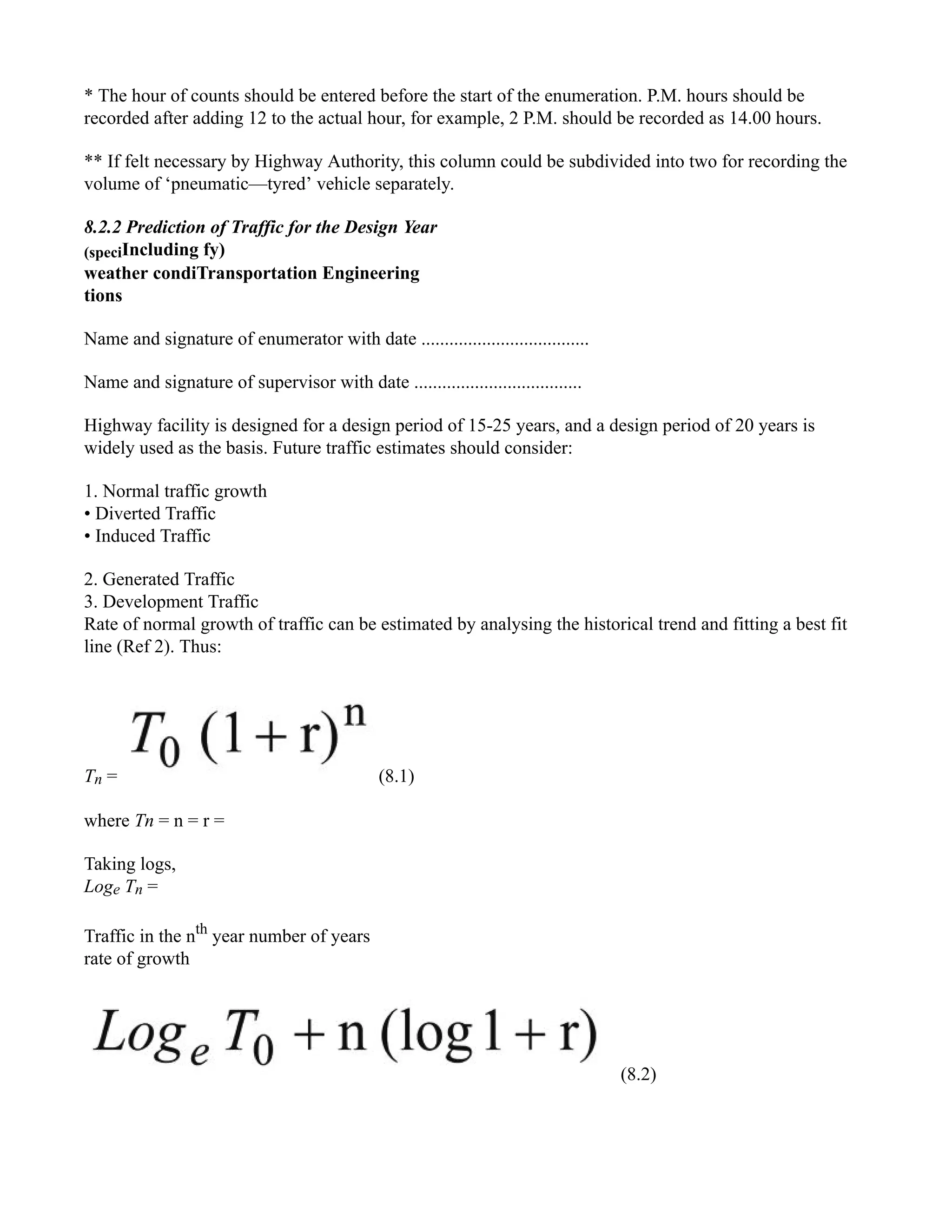 * The hour of counts should be entered before the start of the enumeration. P.M. hours should be
recorded after adding 12 to the actual hour, for example, 2 P.M. should be recorded as 14.00 hours.
** If felt necessary by Highway Authority, this column could be subdivided into two for recording the
volume of ‘pneumatic—tyred’ vehicle separately.
8.2.2 Prediction of Traffic for the Design Year
(speciIncluding fy)
weather condiTransportation Engineering
tions
Name and signature of enumerator with date ....................................
Name and signature of supervisor with date ....................................
Highway facility is designed for a design period of 15-25 years, and a design period of 20 years is
widely used as the basis. Future traffic estimates should consider:
1. Normal traffic growth
• Diverted Traffic
• Induced Traffic
2. Generated Traffic
3. Development Traffic
Rate of normal growth of traffic can be estimated by analysing the historical trend and fitting a best fit
line (Ref 2). Thus:
Tn = (8.1)
where Tn = n = r =
Taking logs,
Loge Tn =
Traffic in the nth
year number of years
rate of growth
(8.2)
 