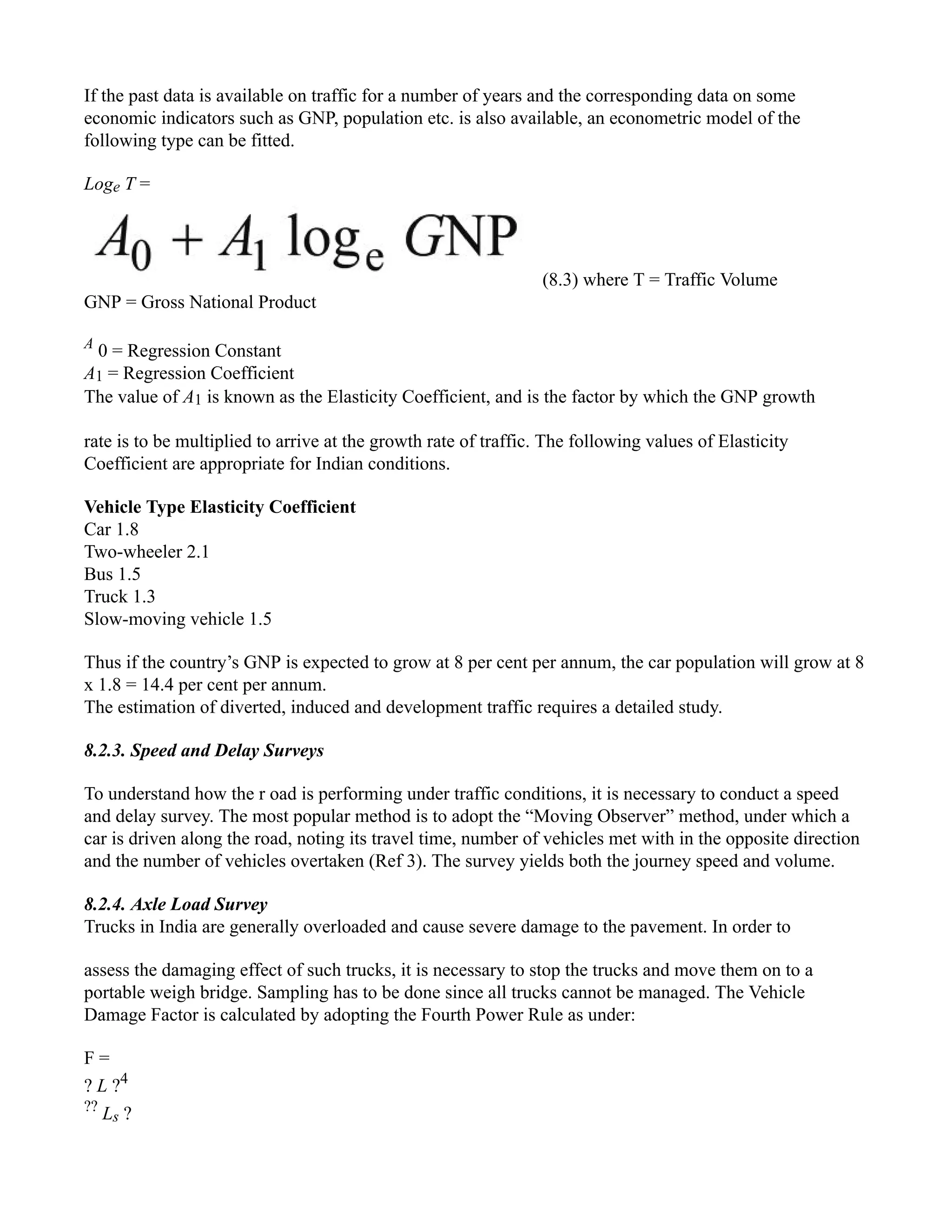If the past data is available on traffic for a number of years and the corresponding data on some
economic indicators such as GNP, population etc. is also available, an econometric model of the
following type can be fitted.
Loge T =
(8.3) where T = Traffic Volume
GNP = Gross National Product
A
0 = Regression Constant
A1 = Regression Coefficient
The value of A1 is known as the Elasticity Coefficient, and is the factor by which the GNP growth
rate is to be multiplied to arrive at the growth rate of traffic. The following values of Elasticity
Coefficient are appropriate for Indian conditions.
Vehicle Type Elasticity Coefficient
Car 1.8
Two-wheeler 2.1
Bus 1.5
Truck 1.3
Slow-moving vehicle 1.5
Thus if the country’s GNP is expected to grow at 8 per cent per annum, the car population will grow at 8
x 1.8 = 14.4 per cent per annum.
The estimation of diverted, induced and development traffic requires a detailed study.
8.2.3. Speed and Delay Surveys
To understand how the r oad is performing under traffic conditions, it is necessary to conduct a speed
and delay survey. The most popular method is to adopt the “Moving Observer” method, under which a
car is driven along the road, noting its travel time, number of vehicles met with in the opposite direction
and the number of vehicles overtaken (Ref 3). The survey yields both the journey speed and volume.
8.2.4. Axle Load Survey
Trucks in India are generally overloaded and cause severe damage to the pavement. In order to
assess the damaging effect of such trucks, it is necessary to stop the trucks and move them on to a
portable weigh bridge. Sampling has to be done since all trucks cannot be managed. The Vehicle
Damage Factor is calculated by adopting the Fourth Power Rule as under:
F =
? L ?4
??
Ls ?
 
