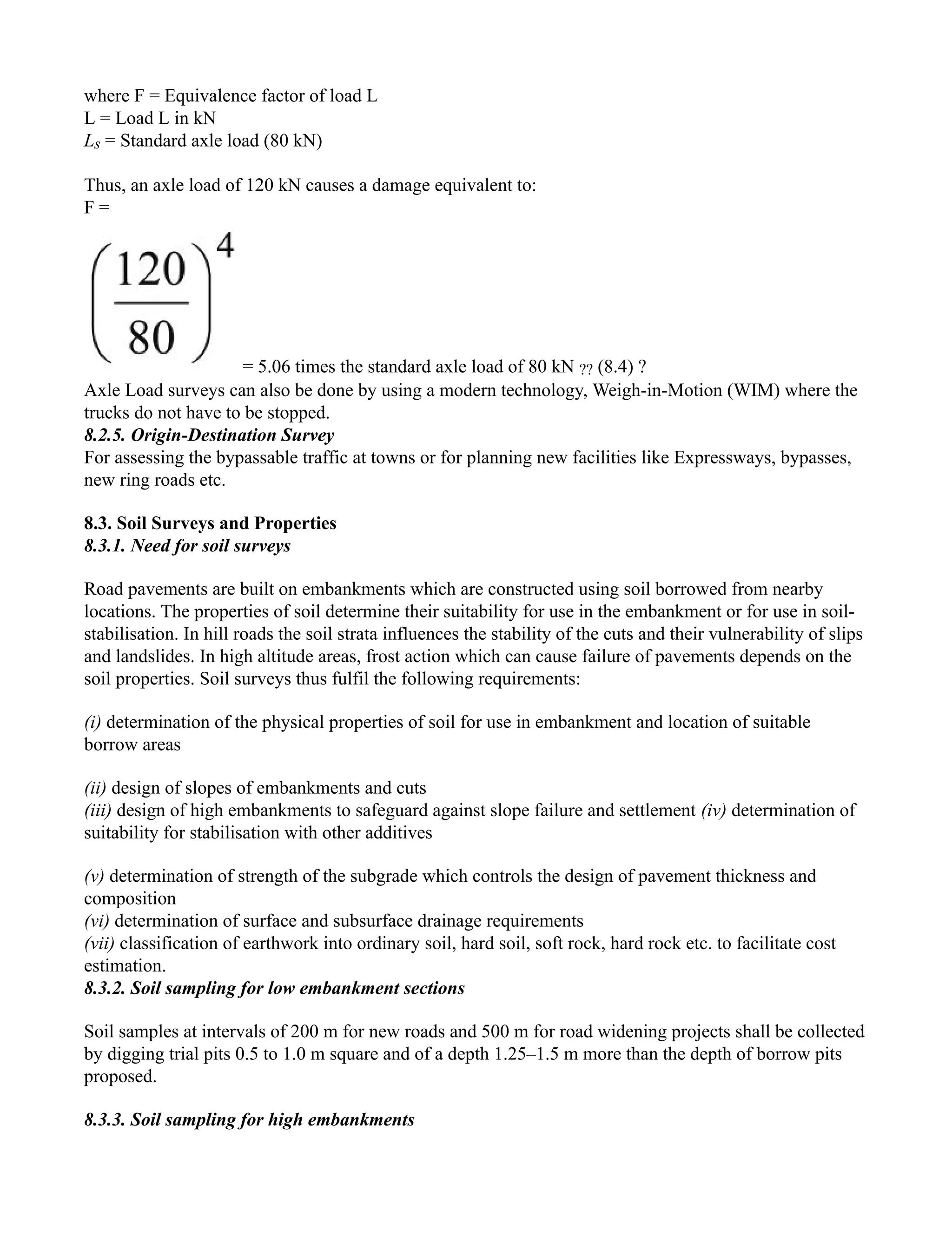 where F = Equivalence factor of load L
L = Load L in kN
Ls = Standard axle load (80 kN)
Thus, an axle load of 120 kN causes a damage equivalent to:
F =
= 5.06 times the standard axle load of 80 kN ?? (8.4) ?
Axle Load surveys can also be done by using a modern technology, Weigh-in-Motion (WIM) where the
trucks do not have to be stopped.
8.2.5. Origin-Destination Survey
For assessing the bypassable traffic at towns or for planning new facilities like Expressways, bypasses,
new ring roads etc.
8.3. Soil Surveys and Properties
8.3.1. Need for soil surveys
Road pavements are built on embankments which are constructed using soil borrowed from nearby
locations. The properties of soil determine their suitability for use in the embankment or for use in soil-
stabilisation. In hill roads the soil strata influences the stability of the cuts and their vulnerability of slips
and landslides. In high altitude areas, frost action which can cause failure of pavements depends on the
soil properties. Soil surveys thus fulfil the following requirements:
(i) determination of the physical properties of soil for use in embankment and location of suitable
borrow areas
(ii) design of slopes of embankments and cuts
(iii) design of high embankments to safeguard against slope failure and settlement (iv) determination of
suitability for stabilisation with other additives
(v) determination of strength of the subgrade which controls the design of pavement thickness and
composition
(vi) determination of surface and subsurface drainage requirements
(vii) classification of earthwork into ordinary soil, hard soil, soft rock, hard rock etc. to facilitate cost
estimation.
8.3.2. Soil sampling for low embankment sections
Soil samples at intervals of 200 m for new roads and 500 m for road widening projects shall be collected
by digging trial pits 0.5 to 1.0 m square and of a depth 1.25–1.5 m more than the depth of borrow pits
proposed.
8.3.3. Soil sampling for high embankments
 