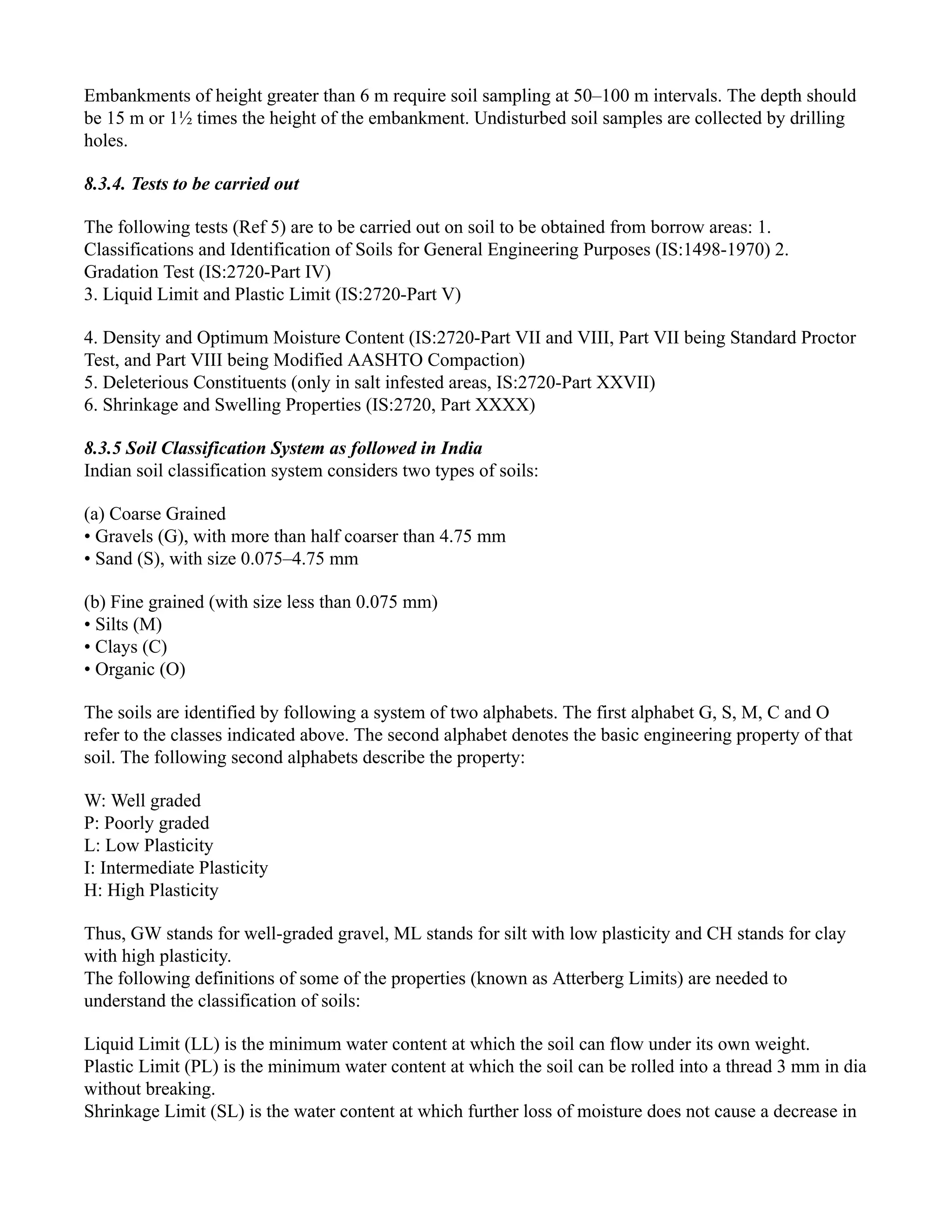 Embankments of height greater than 6 m require soil sampling at 50–100 m intervals. The depth should
be 15 m or 1½ times the height of the embankment. Undisturbed soil samples are collected by drilling
holes.
8.3.4. Tests to be carried out
The following tests (Ref 5) are to be carried out on soil to be obtained from borrow areas: 1.
Classifications and Identification of Soils for General Engineering Purposes (IS:1498-1970) 2.
Gradation Test (IS:2720-Part IV)
3. Liquid Limit and Plastic Limit (IS:2720-Part V)
4. Density and Optimum Moisture Content (IS:2720-Part VII and VIII, Part VII being Standard Proctor
Test, and Part VIII being Modified AASHTO Compaction)
5. Deleterious Constituents (only in salt infested areas, IS:2720-Part XXVII)
6. Shrinkage and Swelling Properties (IS:2720, Part XXXX)
8.3.5 Soil Classification System as followed in India
Indian soil classification system considers two types of soils:
(a) Coarse Grained
• Gravels (G), with more than half coarser than 4.75 mm
• Sand (S), with size 0.075–4.75 mm
(b) Fine grained (with size less than 0.075 mm)
• Silts (M)
• Clays (C)
• Organic (O)
The soils are identified by following a system of two alphabets. The first alphabet G, S, M, C and O
refer to the classes indicated above. The second alphabet denotes the basic engineering property of that
soil. The following second alphabets describe the property:
W: Well graded
P: Poorly graded
L: Low Plasticity
I: Intermediate Plasticity
H: High Plasticity
Thus, GW stands for well-graded gravel, ML stands for silt with low plasticity and CH stands for clay
with high plasticity.
The following definitions of some of the properties (known as Atterberg Limits) are needed to
understand the classification of soils:
Liquid Limit (LL) is the minimum water content at which the soil can flow under its own weight.
Plastic Limit (PL) is the minimum water content at which the soil can be rolled into a thread 3 mm in dia
without breaking.
Shrinkage Limit (SL) is the water content at which further loss of moisture does not cause a decrease in
 