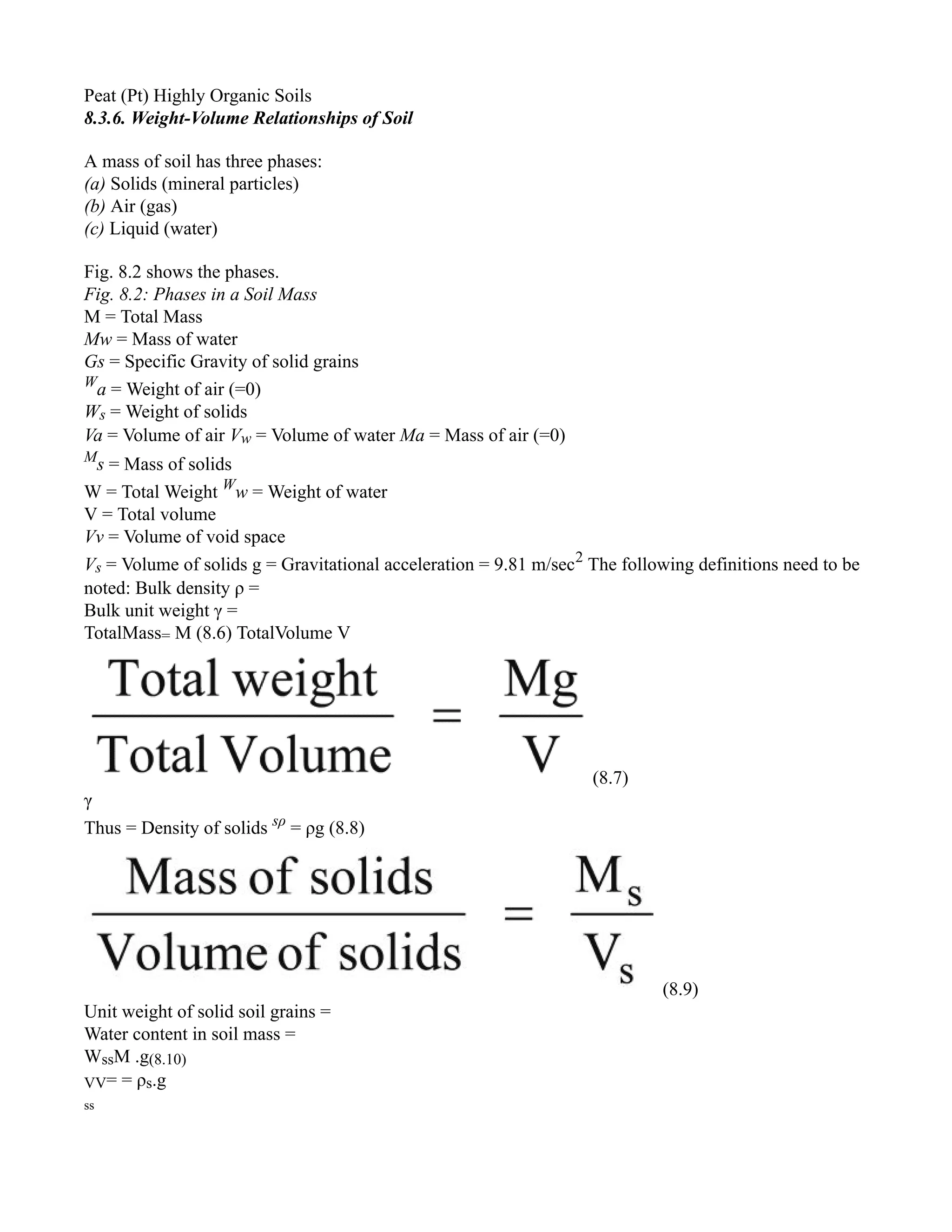 Peat (Pt) Highly Organic Soils
8.3.6. Weight-Volume Relationships of Soil
A mass of soil has three phases:
(a) Solids (mineral particles)
(b) Air (gas)
(c) Liquid (water)
Fig. 8.2 shows the phases.
Fig. 8.2: Phases in a Soil Mass
M = Total Mass
Mw = Mass of water
Gs = Specific Gravity of solid grains
W
a = Weight of air (=0)
Ws = Weight of solids
Va = Volume of air Vw = Volume of water Ma = Mass of air (=0)
M
s = Mass of solids
W = Total Weight W
w = Weight of water
V = Total volume
Vv = Volume of void space
Vs = Volume of solids g = Gravitational acceleration = 9.81 m/sec2
The following definitions need to be
noted: Bulk density ρ =
Bulk unit weight γ =
TotalMass= M (8.6) TotalVolume V
(8.7)
γ
Thus = Density of solids sρ
= ρg (8.8)
(8.9)
Unit weight of solid soil grains =
Water content in soil mass =
WssM .g(8.10)
VV= = ρs.g
ss
 