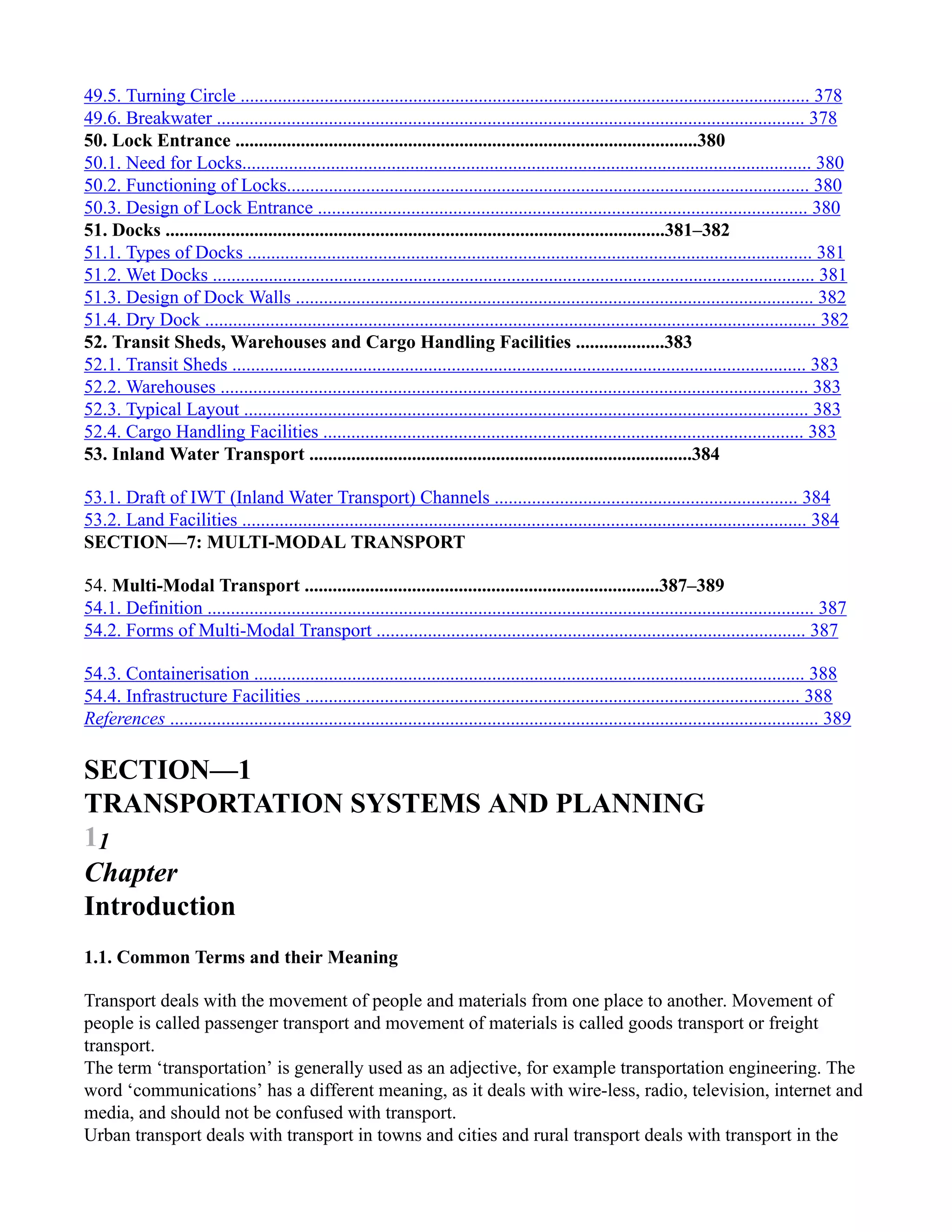 49.5. Turning Circle .......................................................................................................................... 378
49.6. Breakwater .............................................................................................................................. 378
50. Lock Entrance ...................................................................................................380
50.1. Need for Locks.......................................................................................................................... 380
50.2. Functioning of Locks................................................................................................................ 380
50.3. Design of Lock Entrance ......................................................................................................... 380
51. Docks ...........................................................................................................381–382
51.1. Types of Docks ......................................................................................................................... 381
51.2. Wet Docks ................................................................................................................................. 381
51.3. Design of Dock Walls ............................................................................................................... 382
51.4. Dry Dock ................................................................................................................................... 382
52. Transit Sheds, Warehouses and Cargo Handling Facilities ...................383
52.1. Transit Sheds ........................................................................................................................... 383
52.2. Warehouses .............................................................................................................................. 383
52.3. Typical Layout ......................................................................................................................... 383
52.4. Cargo Handling Facilities ....................................................................................................... 383
53. Inland Water Transport ..................................................................................384
53.1. Draft of IWT (Inland Water Transport) Channels ................................................................. 384
53.2. Land Facilities ......................................................................................................................... 384
SECTION—7: MULTI-MODAL TRANSPORT
54. Multi-Modal Transport ............................................................................387–389
54.1. Definition .................................................................................................................................. 387
54.2. Forms of Multi-Modal Transport ............................................................................................ 387
54.3. Containerisation ...................................................................................................................... 388
54.4. Infrastructure Facilities .......................................................................................................... 388
References ........................................................................................................................................... 389
SECTION—1
TRANSPORTATION SYSTEMS AND PLANNING
11
Chapter
Introduction
1.1. Common Terms and their Meaning
Transport deals with the movement of people and materials from one place to another. Movement of
people is called passenger transport and movement of materials is called goods transport or freight
transport.
The term ‘transportation’ is generally used as an adjective, for example transportation engineering. The
word ‘communications’ has a different meaning, as it deals with wire-less, radio, television, internet and
media, and should not be confused with transport.
Urban transport deals with transport in towns and cities and rural transport deals with transport in the
 