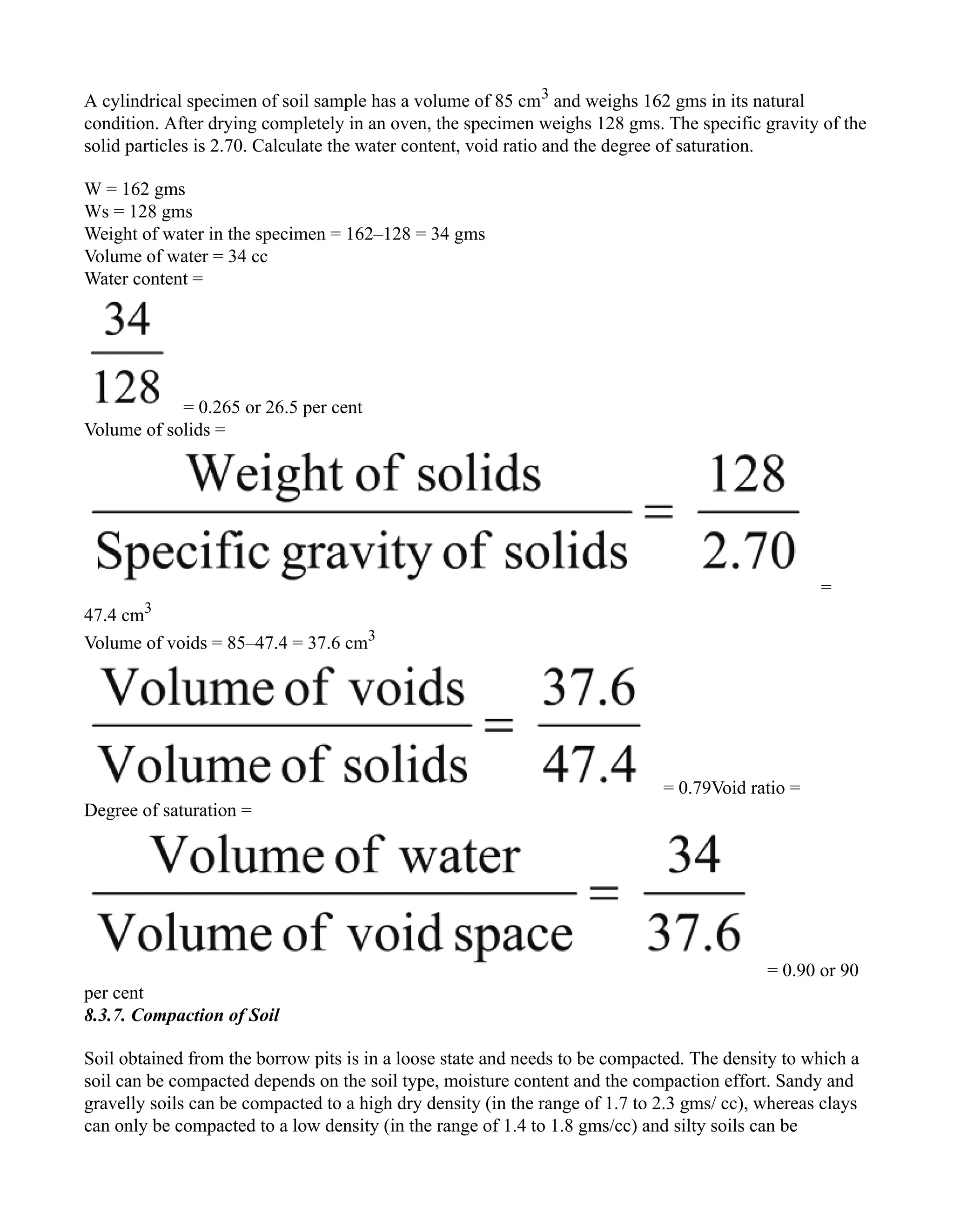 A cylindrical specimen of soil sample has a volume of 85 cm3
and weighs 162 gms in its natural
condition. After drying completely in an oven, the specimen weighs 128 gms. The specific gravity of the
solid particles is 2.70. Calculate the water content, void ratio and the degree of saturation.
W = 162 gms
Ws = 128 gms
Weight of water in the specimen = 162–128 = 34 gms
Volume of water = 34 cc
Water content =
= 0.265 or 26.5 per cent
Volume of solids =
=
47.4 cm3
Volume of voids = 85–47.4 = 37.6 cm3
= 0.79Void ratio =
Degree of saturation =
= 0.90 or 90
per cent
8.3.7. Compaction of Soil
Soil obtained from the borrow pits is in a loose state and needs to be compacted. The density to which a
soil can be compacted depends on the soil type, moisture content and the compaction effort. Sandy and
gravelly soils can be compacted to a high dry density (in the range of 1.7 to 2.3 gms/ cc), whereas clays
can only be compacted to a low density (in the range of 1.4 to 1.8 gms/cc) and silty soils can be
 