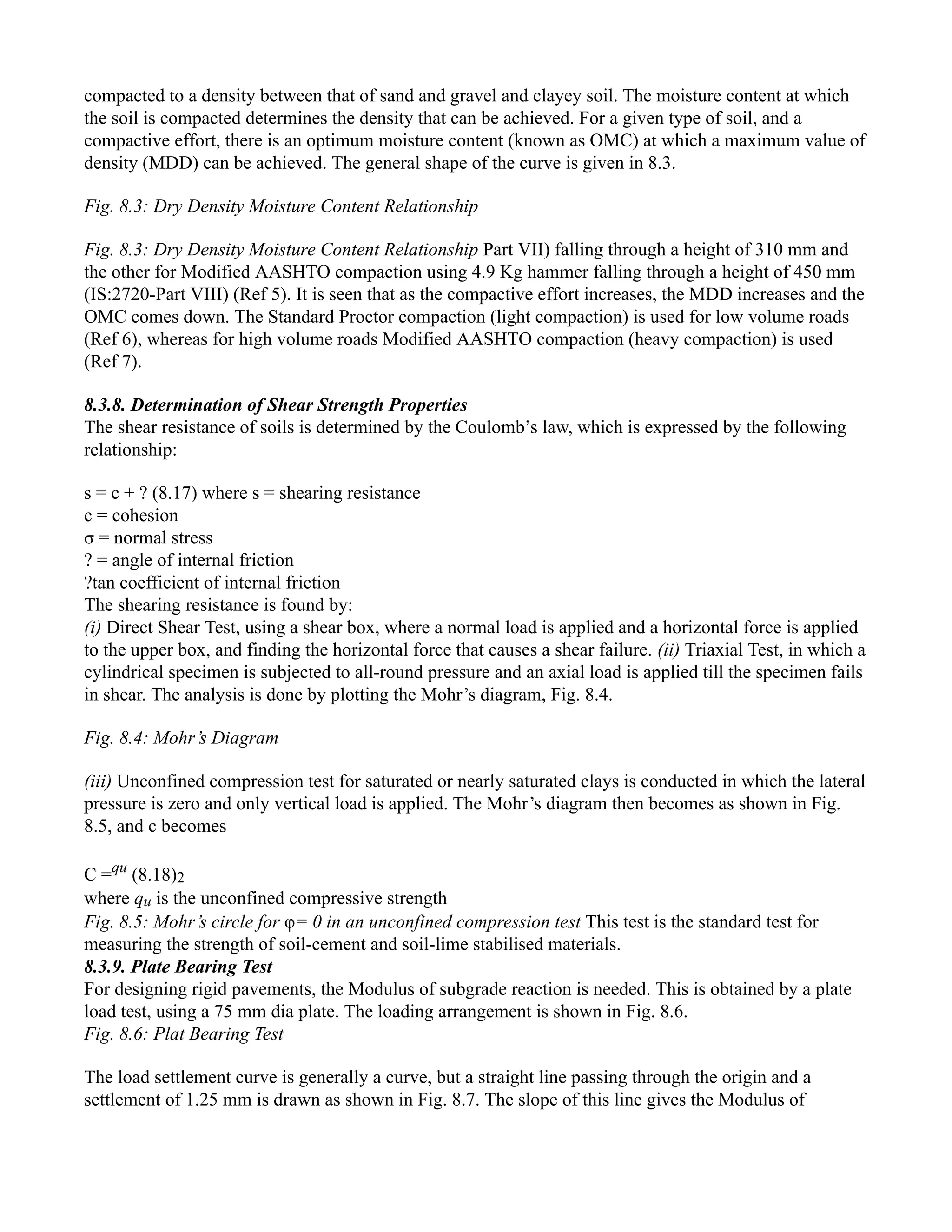 compacted to a density between that of sand and gravel and clayey soil. The moisture content at which
the soil is compacted determines the density that can be achieved. For a given type of soil, and a
compactive effort, there is an optimum moisture content (known as OMC) at which a maximum value of
density (MDD) can be achieved. The general shape of the curve is given in 8.3.
Fig. 8.3: Dry Density Moisture Content Relationship
Fig. 8.3: Dry Density Moisture Content Relationship Part VII) falling through a height of 310 mm and
the other for Modified AASHTO compaction using 4.9 Kg hammer falling through a height of 450 mm
(IS:2720-Part VIII) (Ref 5). It is seen that as the compactive effort increases, the MDD increases and the
OMC comes down. The Standard Proctor compaction (light compaction) is used for low volume roads
(Ref 6), whereas for high volume roads Modified AASHTO compaction (heavy compaction) is used
(Ref 7).
8.3.8. Determination of Shear Strength Properties
The shear resistance of soils is determined by the Coulomb’s law, which is expressed by the following
relationship:
s = c + ? (8.17) where s = shearing resistance
c = cohesion
σ = normal stress
? = angle of internal friction
?tan coefficient of internal friction
The shearing resistance is found by:
(i) Direct Shear Test, using a shear box, where a normal load is applied and a horizontal force is applied
to the upper box, and finding the horizontal force that causes a shear failure. (ii) Triaxial Test, in which a
cylindrical specimen is subjected to all-round pressure and an axial load is applied till the specimen fails
in shear. The analysis is done by plotting the Mohr’s diagram, Fig. 8.4.
Fig. 8.4: Mohr’s Diagram
(iii) Unconfined compression test for saturated or nearly saturated clays is conducted in which the lateral
pressure is zero and only vertical load is applied. The Mohr’s diagram then becomes as shown in Fig.
8.5, and c becomes
C =qu
(8.18)2
where qu is the unconfined compressive strength
Fig. 8.5: Mohr’s circle for φ= 0 in an unconfined compression test This test is the standard test for
measuring the strength of soil-cement and soil-lime stabilised materials.
8.3.9. Plate Bearing Test
For designing rigid pavements, the Modulus of subgrade reaction is needed. This is obtained by a plate
load test, using a 75 mm dia plate. The loading arrangement is shown in Fig. 8.6.
Fig. 8.6: Plat Bearing Test
The load settlement curve is generally a curve, but a straight line passing through the origin and a
settlement of 1.25 mm is drawn as shown in Fig. 8.7. The slope of this line gives the Modulus of
 